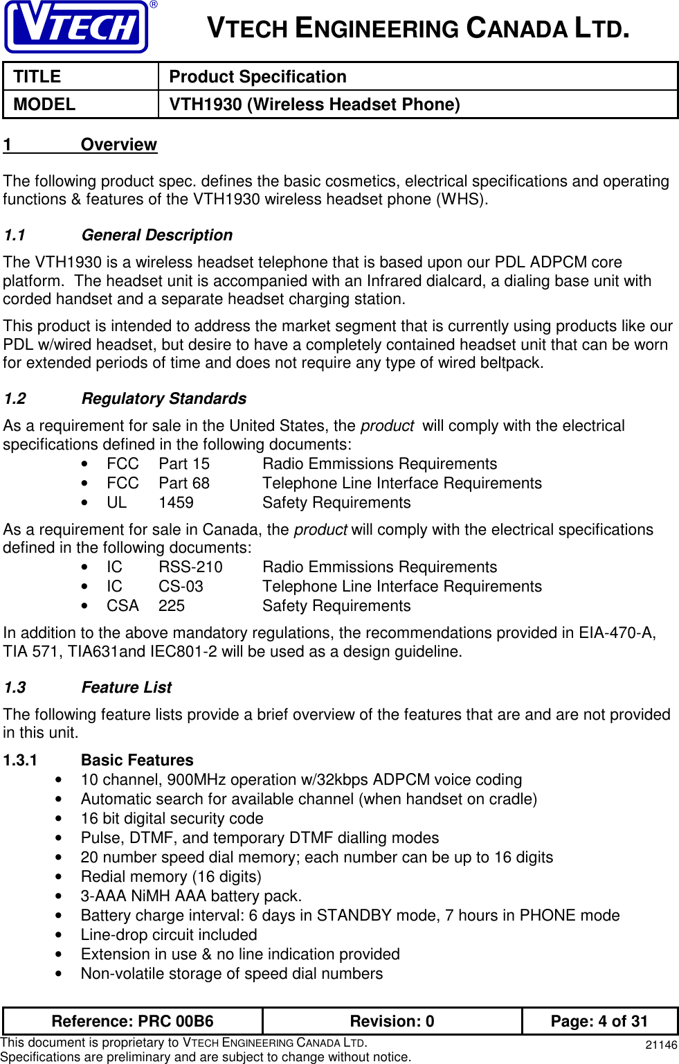 VTECH ENGINEERING CANADA LTD.TITLE Product SpecificationMODEL VTH1930 (Wireless Headset Phone)Reference: PRC 00B6 Revision: 0 Page: 4 of 31This document is proprietary to VTECH ENGINEERING CANADA LTD.Specifications are preliminary and are subject to change without notice. 211461               OverviewThe following product spec. defines the basic cosmetics, electrical specifications and operatingfunctions &amp; features of the VTH1930 wireless headset phone (WHS).1.1 General DescriptionThe VTH1930 is a wireless headset telephone that is based upon our PDL ADPCM coreplatform.  The headset unit is accompanied with an Infrared dialcard, a dialing base unit withcorded handset and a separate headset charging station.This product is intended to address the market segment that is currently using products like ourPDL w/wired headset, but desire to have a completely contained headset unit that can be wornfor extended periods of time and does not require any type of wired beltpack.1.2 Regulatory StandardsAs a requirement for sale in the United States, the product  will comply with the electricalspecifications defined in the following documents:•  FCC Part 15 Radio Emmissions Requirements•  FCC Part 68 Telephone Line Interface Requirements• UL 1459 Safety RequirementsAs a requirement for sale in Canada, the product will comply with the electrical specificationsdefined in the following documents:•  IC RSS-210 Radio Emmissions Requirements•  IC CS-03 Telephone Line Interface Requirements• CSA 225 Safety RequirementsIn addition to the above mandatory regulations, the recommendations provided in EIA-470-A,TIA 571, TIA631and IEC801-2 will be used as a design guideline.1.3 Feature ListThe following feature lists provide a brief overview of the features that are and are not providedin this unit.1.3.1 Basic Features•  10 channel, 900MHz operation w/32kbps ADPCM voice coding•  Automatic search for available channel (when handset on cradle)•  16 bit digital security code•  Pulse, DTMF, and temporary DTMF dialling modes•  20 number speed dial memory; each number can be up to 16 digits•  Redial memory (16 digits)•  3-AAA NiMH AAA battery pack.•  Battery charge interval: 6 days in STANDBY mode, 7 hours in PHONE mode•  Line-drop circuit included•  Extension in use &amp; no line indication provided•  Non-volatile storage of speed dial numbers