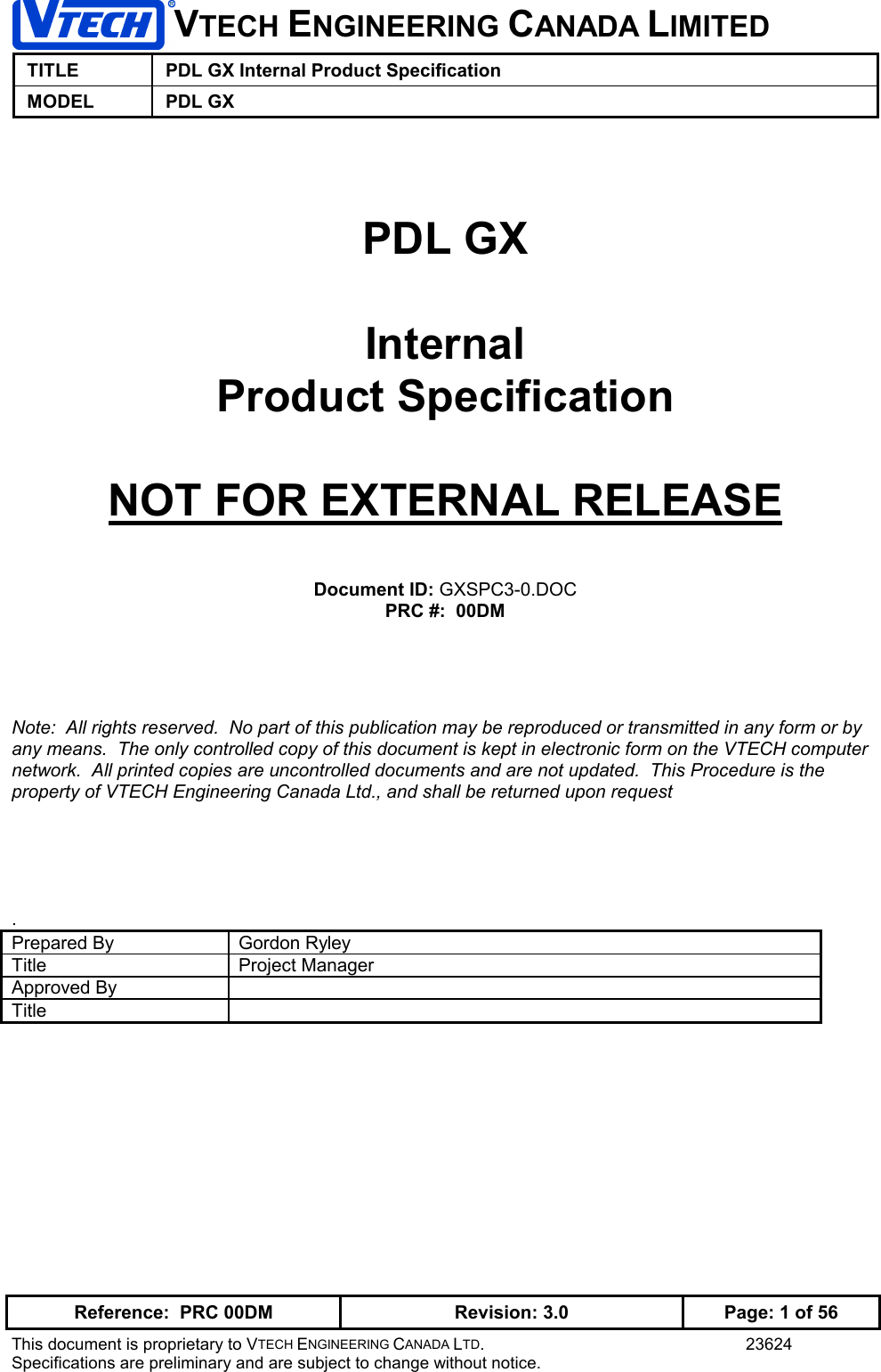 VTECH ENGINEERING CANADA LIMITEDTITLE PDL GX Internal Product SpecificationMODEL PDL GXReference:  PRC 00DM Revision: 3.0 Page: 1 of 56This document is proprietary to VTECH ENGINEERING CANADA LTD. 23624Specifications are preliminary and are subject to change without notice.PDL GXInternalProduct SpecificationNOT FOR EXTERNAL RELEASEDocument ID: GXSPC3-0.DOCPRC #:  00DMNote:  All rights reserved.  No part of this publication may be reproduced or transmitted in any form or byany means.  The only controlled copy of this document is kept in electronic form on the VTECH computernetwork.  All printed copies are uncontrolled documents and are not updated.  This Procedure is theproperty of VTECH Engineering Canada Ltd., and shall be returned upon request.Prepared By Gordon RyleyTitle Project ManagerApproved ByTitle