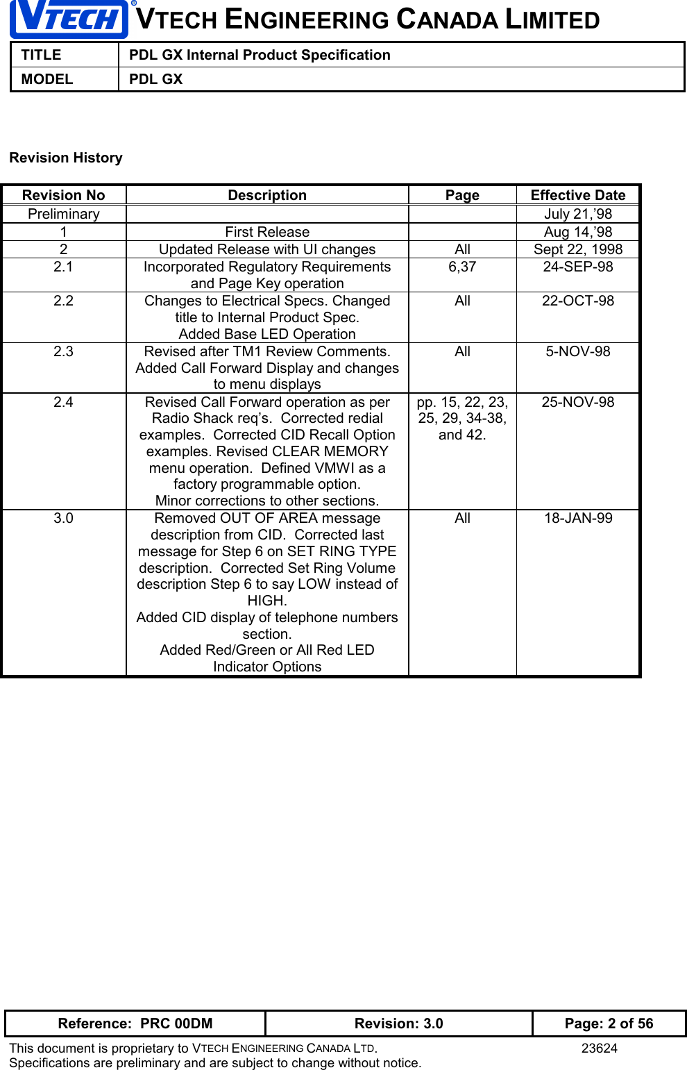 VTECH ENGINEERING CANADA LIMITEDTITLE PDL GX Internal Product SpecificationMODEL PDL GXReference:  PRC 00DM Revision: 3.0 Page: 2 of 56This document is proprietary to VTECH ENGINEERING CANADA LTD. 23624Specifications are preliminary and are subject to change without notice.Revision HistoryRevision No Description Page Effective DatePreliminary July 21,’981 First Release Aug 14,’982 Updated Release with UI changes All Sept 22, 19982.1 Incorporated Regulatory Requirementsand Page Key operation6,37 24-SEP-982.2 Changes to Electrical Specs. Changedtitle to Internal Product Spec.Added Base LED OperationAll 22-OCT-982.3 Revised after TM1 Review Comments.Added Call Forward Display and changesto menu displaysAll 5-NOV-982.4 Revised Call Forward operation as perRadio Shack req’s.  Corrected redialexamples.  Corrected CID Recall Optionexamples. Revised CLEAR MEMORYmenu operation.  Defined VMWI as afactory programmable option.Minor corrections to other sections.pp. 15, 22, 23,25, 29, 34-38,and 42.25-NOV-983.0 Removed OUT OF AREA messagedescription from CID.  Corrected lastmessage for Step 6 on SET RING TYPEdescription.  Corrected Set Ring Volumedescription Step 6 to say LOW instead ofHIGH.Added CID display of telephone numberssection.Added Red/Green or All Red LEDIndicator OptionsAll 18-JAN-99