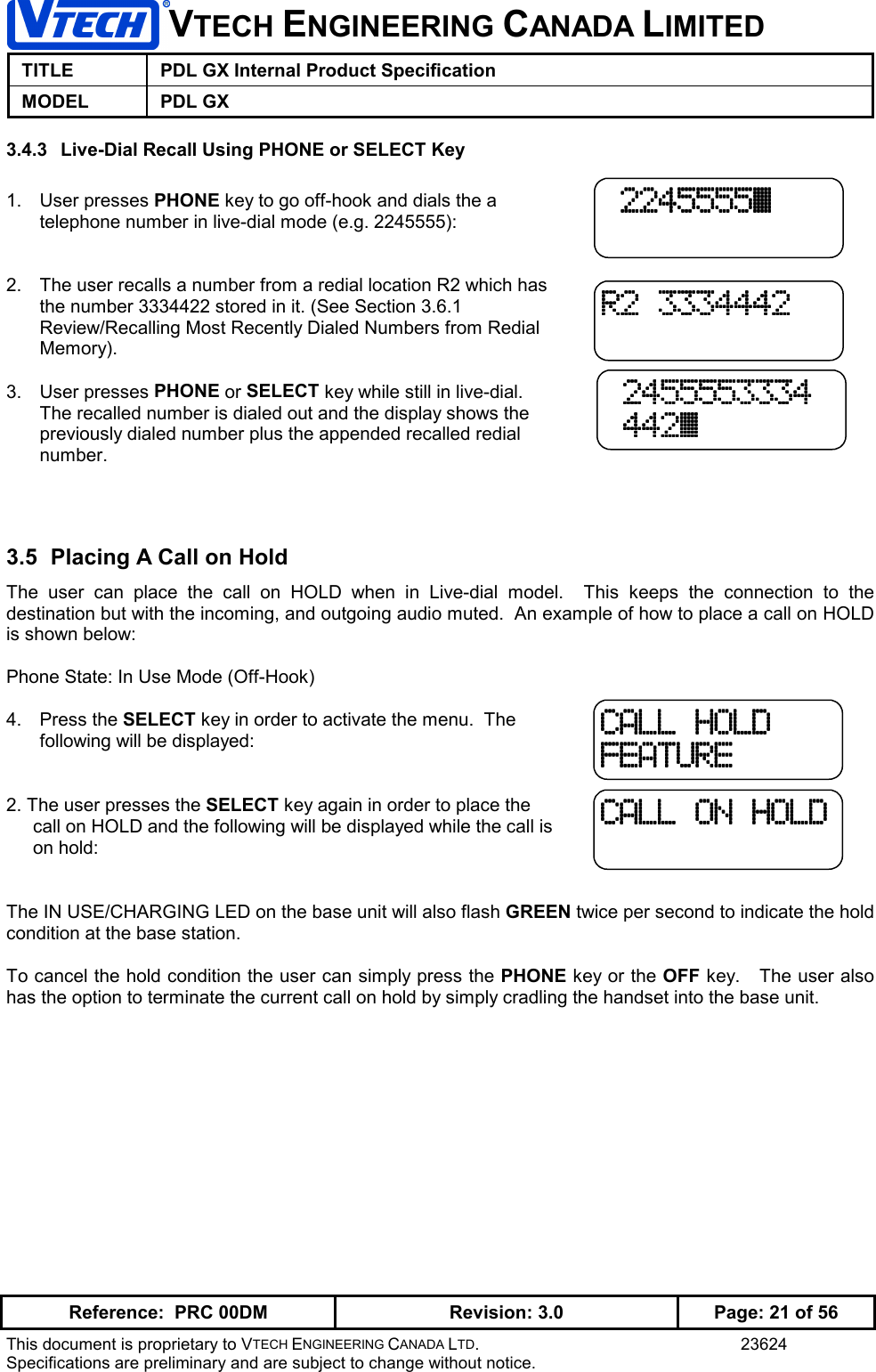 VTECH ENGINEERING CANADA LIMITEDTITLE PDL GX Internal Product SpecificationMODEL PDL GXReference:  PRC 00DM Revision: 3.0 Page: 21 of 56This document is proprietary to VTECH ENGINEERING CANADA LTD. 23624Specifications are preliminary and are subject to change without notice.3.4.3  Live-Dial Recall Using PHONE or SELECT Key1. User presses PHONE key to go off-hook and dials the atelephone number in live-dial mode (e.g. 2245555):2.  The user recalls a number from a redial location R2 which hasthe number 3334422 stored in it. (See Section 3.6.1Review/Recalling Most Recently Dialed Numbers from RedialMemory).3. User presses PHONE or SELECT key while still in live-dial.The recalled number is dialed out and the display shows thepreviously dialed number plus the appended recalled redialnumber.3.5  Placing A Call on HoldThe user can place the call on HOLD when in Live-dial model.  This keeps the connection to thedestination but with the incoming, and outgoing audio muted.  An example of how to place a call on HOLDis shown below:Phone State: In Use Mode (Off-Hook)4. Press the SELECT key in order to activate the menu.  Thefollowing will be displayed:2. The user presses the SELECT key again in order to place thecall on HOLD and the following will be displayed while the call ison hold:The IN USE/CHARGING LED on the base unit will also flash GREEN twice per second to indicate the holdcondition at the base station.To cancel the hold condition the user can simply press the PHONE key or the OFF key.   The user alsohas the option to terminate the current call on hold by simply cradling the handset into the base unit.CALL HOLDCALL HOLDCALL HOLDCALL HOLDFEATUREFEATUREFEATUREFEATURECALL ON HOLDCALL ON HOLDCALL ON HOLDCALL ON HOLDR2 3334442R2 3334442R2 3334442R2 3334442 2455553334 2455553334 2455553334 2455553334 442\ 442\ 442\ 442\ 2245555\ 2245555\ 2245555\ 2245555\