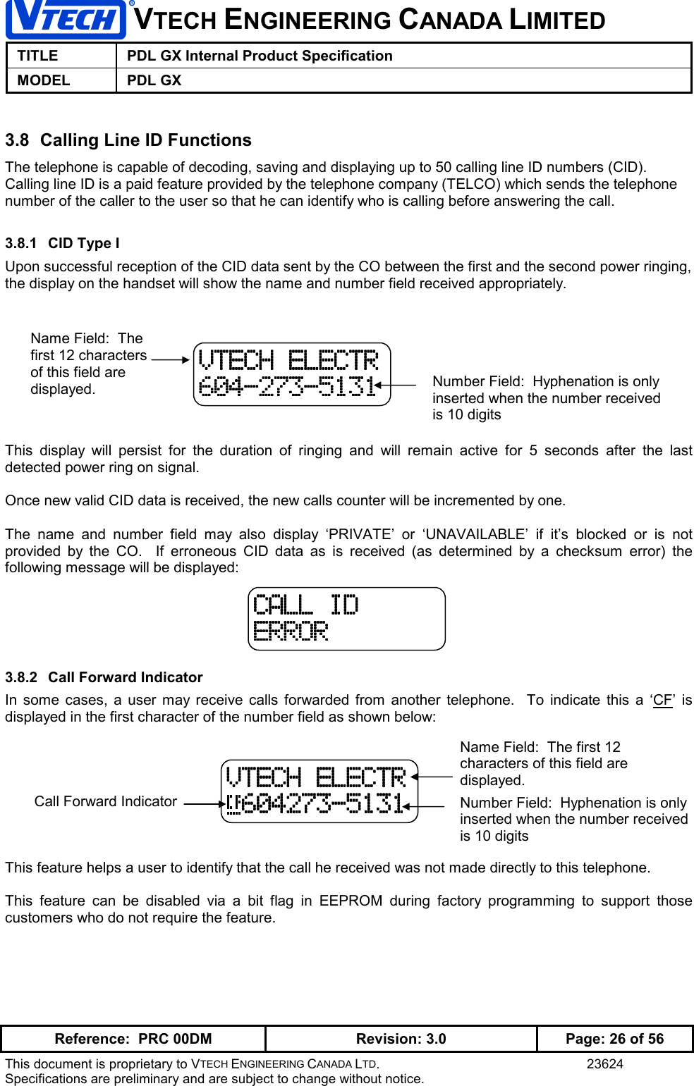 VTECH ENGINEERING CANADA LIMITEDTITLE PDL GX Internal Product SpecificationMODEL PDL GXReference:  PRC 00DM Revision: 3.0 Page: 26 of 56This document is proprietary to VTECH ENGINEERING CANADA LTD. 23624Specifications are preliminary and are subject to change without notice.3.8  Calling Line ID FunctionsThe telephone is capable of decoding, saving and displaying up to 50 calling line ID numbers (CID).Calling line ID is a paid feature provided by the telephone company (TELCO) which sends the telephonenumber of the caller to the user so that he can identify who is calling before answering the call.3.8.1  CID Type IUpon successful reception of the CID data sent by the CO between the first and the second power ringing,the display on the handset will show the name and number field received appropriately.This display will persist for the duration of ringing and will remain active for 5 seconds after the lastdetected power ring on signal.Once new valid CID data is received, the new calls counter will be incremented by one.The name and number field may also display ‘PRIVATE’ or ‘UNAVAILABLE’ if it’s blocked or is notprovided by the CO.  If erroneous CID data as is received (as determined by a checksum error) thefollowing message will be displayed:3.8.2  Call Forward IndicatorIn some cases, a user may receive calls forwarded from another telephone.  To indicate this a ‘CF’ isdisplayed in the first character of the number field as shown below:This feature helps a user to identify that the call he received was not made directly to this telephone.This feature can be disabled via a bit flag in EEPROM during factory programming to support thosecustomers who do not require the feature.VTECH ELECTRVTECH ELECTRVTECH ELECTRVTECH ELECTR604-273-5131604-273-5131604-273-5131604-273-5131Name Field:  Thefirst 12 charactersof this field aredisplayed. Number Field:  Hyphenation is onlyinserted when the number receivedis 10 digitsCALL IDCALL IDCALL IDCALL IDERRORERRORERRORERRORName Field:  The first 12characters of this field aredisplayed.VTECH ELECTRVTECH ELECTRVTECH ELECTRVTECH ELECTR 604273-5131 604273-5131 604273-5131 604273-5131 Number Field:  Hyphenation is onlyinserted when the number receivedis 10 digitsCall Forward Indicator