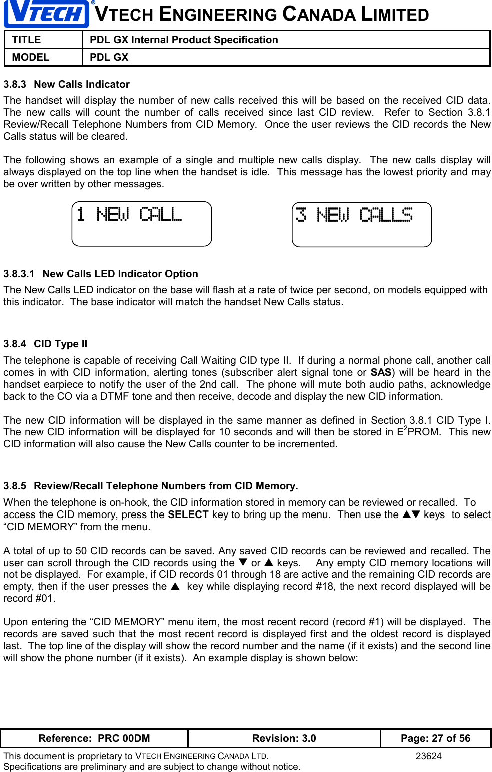 VTECH ENGINEERING CANADA LIMITEDTITLE PDL GX Internal Product SpecificationMODEL PDL GXReference:  PRC 00DM Revision: 3.0 Page: 27 of 56This document is proprietary to VTECH ENGINEERING CANADA LTD. 23624Specifications are preliminary and are subject to change without notice.3.8.3  New Calls IndicatorThe handset will display the number of new calls received this will be based on the received CID data.The new calls will count the number of calls received since last CID review.  Refer to Section 3.8.1Review/Recall Telephone Numbers from CID Memory.  Once the user reviews the CID records the NewCalls status will be cleared.The following shows an example of a single and multiple new calls display.  The new calls display willalways displayed on the top line when the handset is idle.  This message has the lowest priority and maybe over written by other messages.3.8.3.1  New Calls LED Indicator OptionThe New Calls LED indicator on the base will flash at a rate of twice per second, on models equipped withthis indicator.  The base indicator will match the handset New Calls status.3.8.4  CID Type IIThe telephone is capable of receiving Call Waiting CID type II.  If during a normal phone call, another callcomes in with CID information, alerting tones (subscriber alert signal tone or SAS) will be heard in thehandset earpiece to notify the user of the 2nd call.  The phone will mute both audio paths, acknowledgeback to the CO via a DTMF tone and then receive, decode and display the new CID information.The new CID information will be displayed in the same manner as defined in Section 3.8.1 CID Type I.The new CID information will be displayed for 10 seconds and will then be stored in E2PROM.  This newCID information will also cause the New Calls counter to be incremented.3.8.5  Review/Recall Telephone Numbers from CID Memory.When the telephone is on-hook, the CID information stored in memory can be reviewed or recalled.  Toaccess the CID memory, press the SELECT key to bring up the menu.  Then use the ▲▼ keys  to select“CID MEMORY” from the menu.A total of up to 50 CID records can be saved. Any saved CID records can be reviewed and recalled. Theuser can scroll through the CID records using the ▼ or ▲ keys.    Any empty CID memory locations willnot be displayed.  For example, if CID records 01 through 18 are active and the remaining CID records areempty, then if the user presses the ▲  key while displaying record #18, the next record displayed will berecord #01.Upon entering the “CID MEMORY” menu item, the most recent record (record #1) will be displayed.  Therecords are saved such that the most recent record is displayed first and the oldest record is displayedlast.  The top line of the display will show the record number and the name (if it exists) and the second linewill show the phone number (if it exists).  An example display is shown below:3 NEW CALLS3 NEW CALLS3 NEW CALLS3 NEW CALLS1 NEW CALL1 NEW CALL1 NEW CALL1 NEW CALL