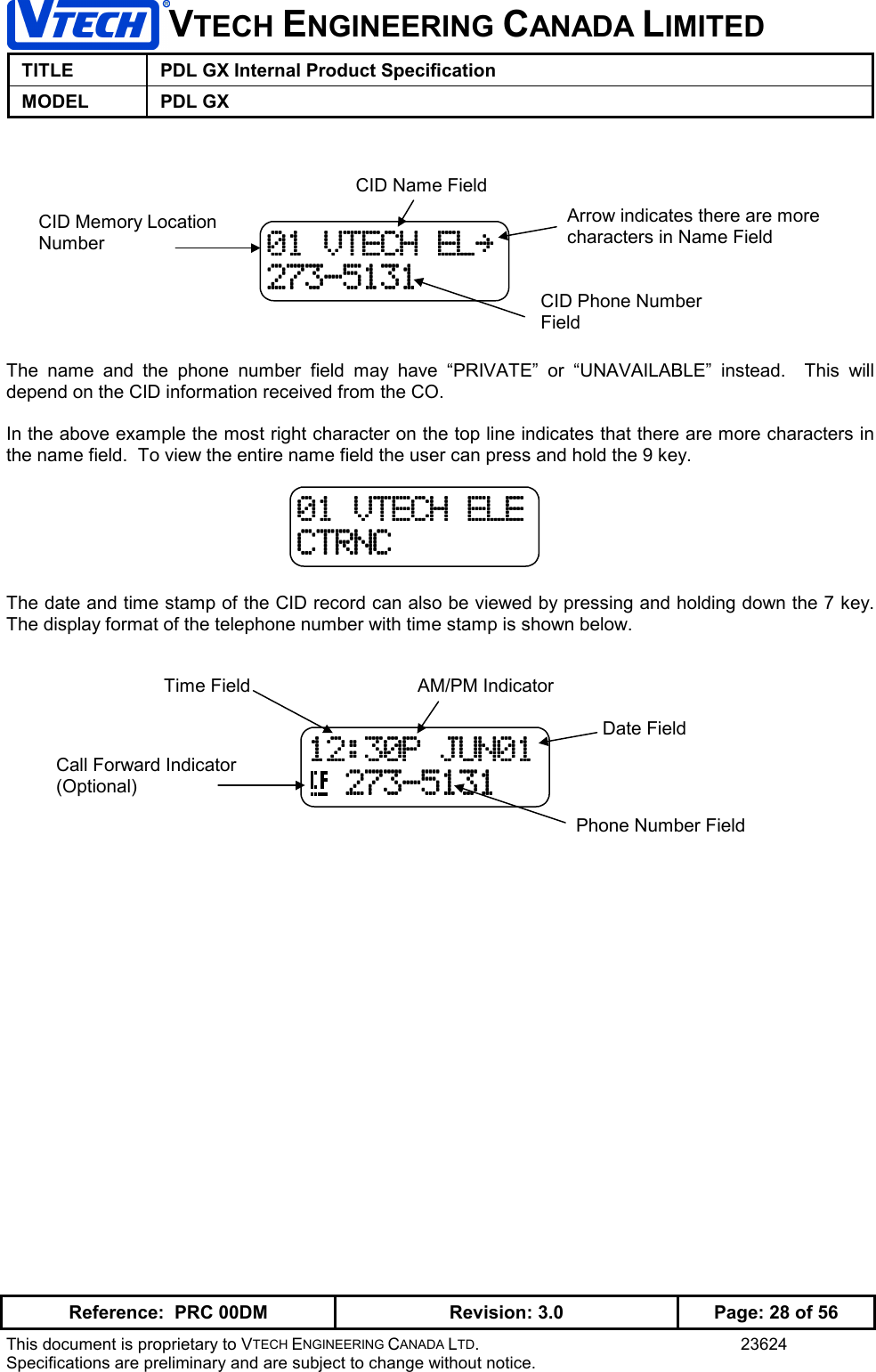 VTECH ENGINEERING CANADA LIMITEDTITLE PDL GX Internal Product SpecificationMODEL PDL GXReference:  PRC 00DM Revision: 3.0 Page: 28 of 56This document is proprietary to VTECH ENGINEERING CANADA LTD. 23624Specifications are preliminary and are subject to change without notice.The name and the phone number field may have “PRIVATE” or “UNAVAILABLE” instead.  This willdepend on the CID information received from the CO.In the above example the most right character on the top line indicates that there are more characters inthe name field.  To view the entire name field the user can press and hold the 9 key.The date and time stamp of the CID record can also be viewed by pressing and holding down the 7 key.The display format of the telephone number with time stamp is shown below.01 VTECH ELE01 VTECH ELE01 VTECH ELE01 VTECH ELECTRNCCTRNCCTRNCCTRNCArrow indicates there are morecharacters in Name Field01010101    VTECH EL~VTECH EL~VTECH EL~VTECH EL~273-5131273-5131273-5131273-5131CID Memory LocationNumberCID Name FieldCID Phone NumberField12:30P JUN0112:30P JUN0112:30P JUN0112:30P JUN01  273-5131  273-5131  273-5131  273-5131Time FieldDate FieldPhone Number FieldAM/PM IndicatorCall Forward Indicator(Optional)