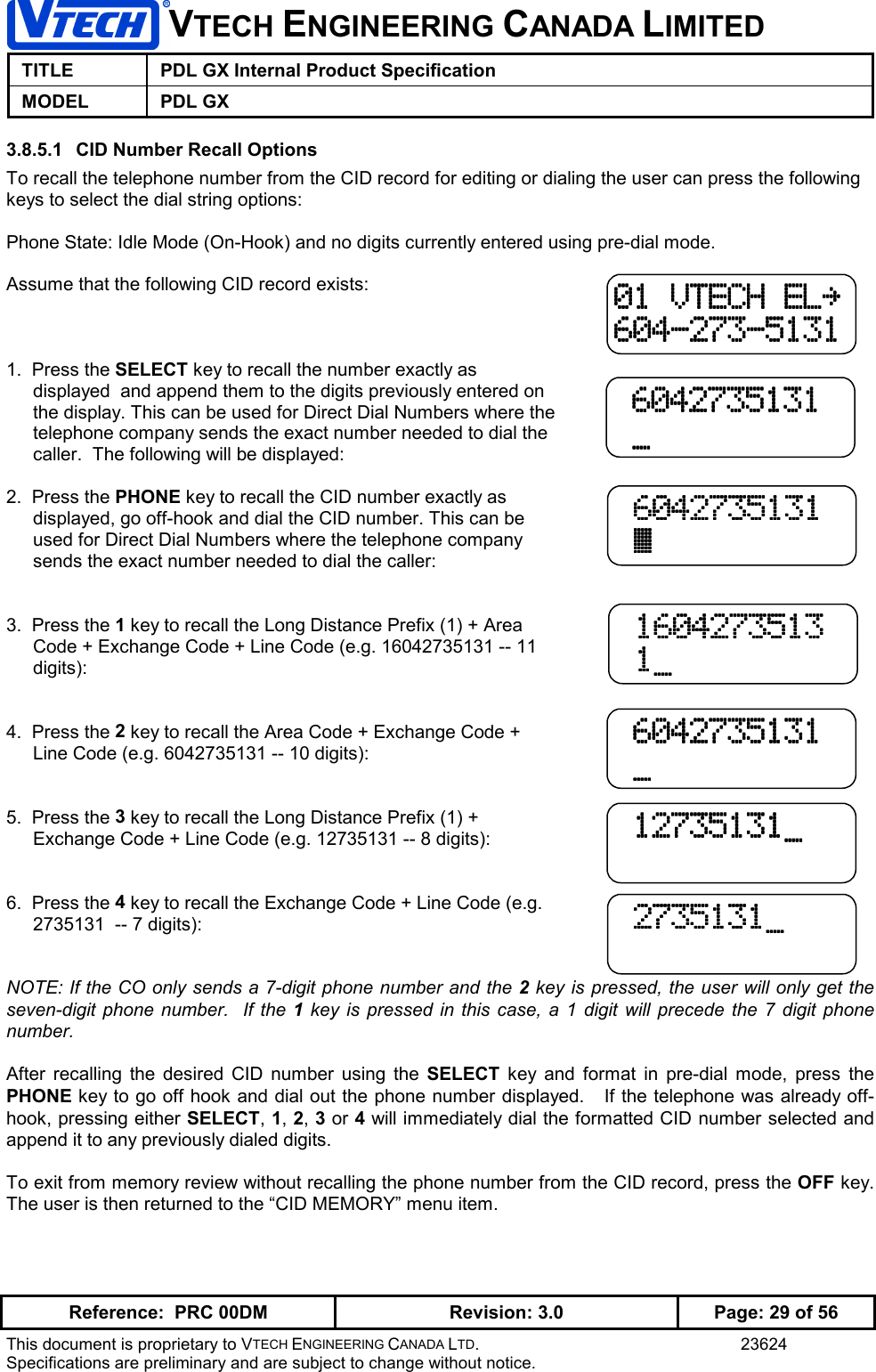 VTECH ENGINEERING CANADA LIMITEDTITLE PDL GX Internal Product SpecificationMODEL PDL GXReference:  PRC 00DM Revision: 3.0 Page: 29 of 56This document is proprietary to VTECH ENGINEERING CANADA LTD. 23624Specifications are preliminary and are subject to change without notice.3.8.5.1  CID Number Recall OptionsTo recall the telephone number from the CID record for editing or dialing the user can press the followingkeys to select the dial string options:Phone State: Idle Mode (On-Hook) and no digits currently entered using pre-dial mode.Assume that the following CID record exists:1.  Press the SELECT key to recall the number exactly asdisplayed  and append them to the digits previously entered onthe display. This can be used for Direct Dial Numbers where thetelephone company sends the exact number needed to dial thecaller.  The following will be displayed:2.  Press the PHONE key to recall the CID number exactly asdisplayed, go off-hook and dial the CID number. This can beused for Direct Dial Numbers where the telephone companysends the exact number needed to dial the caller:3.  Press the 1 key to recall the Long Distance Prefix (1) + AreaCode + Exchange Code + Line Code (e.g. 16042735131 -- 11digits):4.  Press the 2 key to recall the Area Code + Exchange Code +Line Code (e.g. 6042735131 -- 10 digits):5.  Press the 3 key to recall the Long Distance Prefix (1) +Exchange Code + Line Code (e.g. 12735131 -- 8 digits):6.  Press the 4 key to recall the Exchange Code + Line Code (e.g.2735131  -- 7 digits):NOTE: If the CO only sends a 7-digit phone number and the 2 key is pressed, the user will only get theseven-digit phone number.  If the 1 key is pressed in this case, a 1 digit will precede the 7 digit phonenumber.After recalling the desired CID number using the SELECT key and format in pre-dial mode, press thePHONE key to go off hook and dial out the phone number displayed.   If the telephone was already off-hook, pressing either SELECT, 1, 2, 3 or 4 will immediately dial the formatted CID number selected andappend it to any previously dialed digits.To exit from memory review without recalling the phone number from the CID record, press the OFF key.The user is then returned to the “CID MEMORY” menu item.01 VTECH EL~01 VTECH EL~01 VTECH EL~01 VTECH EL~604-273-5131604-273-5131604-273-5131604-273-5131 6042735131 6042735131 6042735131 6042735131 _ _ _ _ 6042735131 6042735131 6042735131 6042735131 _ _ _ _ 12735131_ 12735131_ 12735131_ 12735131_ 6042735131 6042735131 6042735131 6042735131 \ \ \ \ 1604273513 1604273513 1604273513 1604273513 1_ 1_ 1_ 1_ 2735131_ 2735131_ 2735131_ 2735131_