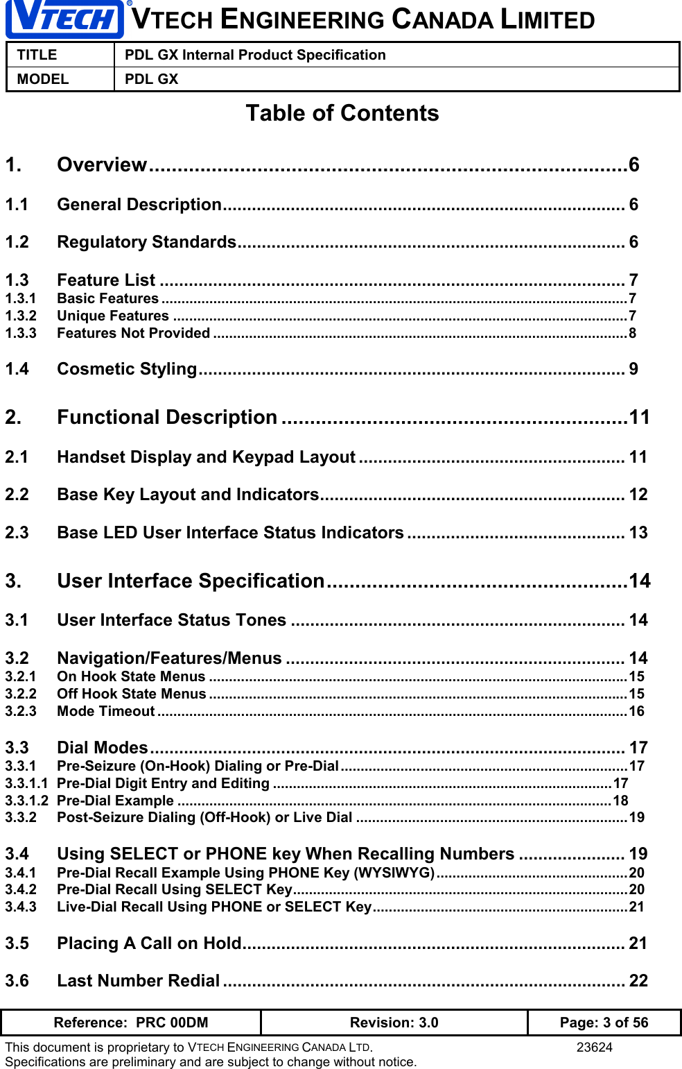 VTECH ENGINEERING CANADA LIMITEDTITLE PDL GX Internal Product SpecificationMODEL PDL GXReference:  PRC 00DM Revision: 3.0 Page: 3 of 56This document is proprietary to VTECH ENGINEERING CANADA LTD. 23624Specifications are preliminary and are subject to change without notice.Table of Contents1. Overview....................................................................................61.1 General Description................................................................................... 61.2 Regulatory Standards................................................................................ 61.3 Feature List ................................................................................................ 71.3.1 Basic Features .....................................................................................................................71.3.2 Unique Features ..................................................................................................................71.3.3 Features Not Provided ........................................................................................................81.4 Cosmetic Styling........................................................................................ 92. Functional Description .............................................................112.1 Handset Display and Keypad Layout ....................................................... 112.2 Base Key Layout and Indicators............................................................... 122.3 Base LED User Interface Status Indicators ............................................. 133. User Interface Specification.....................................................143.1 User Interface Status Tones ..................................................................... 143.2 Navigation/Features/Menus ...................................................................... 143.2.1 On Hook State Menus .........................................................................................................153.2.2 Off Hook State Menus .........................................................................................................153.2.3 Mode Timeout ......................................................................................................................163.3 Dial Modes.................................................................................................. 173.3.1 Pre-Seizure (On-Hook) Dialing or Pre-Dial ........................................................................173.3.1.1  Pre-Dial Digit Entry and Editing .....................................................................................173.3.1.2  Pre-Dial Example .............................................................................................................183.3.2 Post-Seizure Dialing (Off-Hook) or Live Dial ....................................................................193.4 Using SELECT or PHONE key When Recalling Numbers ...................... 193.4.1 Pre-Dial Recall Example Using PHONE Key (WYSIWYG)................................................203.4.2 Pre-Dial Recall Using SELECT Key....................................................................................203.4.3 Live-Dial Recall Using PHONE or SELECT Key................................................................213.5 Placing A Call on Hold............................................................................... 213.6 Last Number Redial ................................................................................... 22