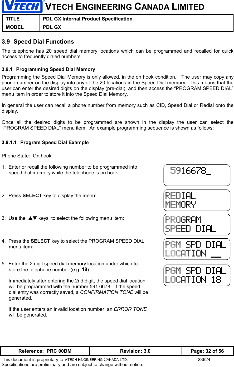 VTECH ENGINEERING CANADA LIMITEDTITLE PDL GX Internal Product SpecificationMODEL PDL GXReference:  PRC 00DM Revision: 3.0 Page: 32 of 56This document is proprietary to VTECH ENGINEERING CANADA LTD. 23624Specifications are preliminary and are subject to change without notice.3.9  Speed Dial FunctionsThe telephone has 20 speed dial memory locations which can be programmed and recalled for quickaccess to frequently dialed numbers.3.9.1  Programming Speed Dial MemoryProgramming the Speed Dial Memory is only allowed, in the on hook condition.   The user may copy anyphone number on the display into any of the 20 locations in the Speed Dial memory.  This means that theuser can enter the desired digits on the display (pre-dial), and then access the “PROGRAM SPEED DIAL”menu item in order to store it into the Speed Dial Memory.In general the user can recall a phone number from memory such as CID, Speed Dial or Redial onto thedisplay.Once all the desired digits to be programmed are shown in the display the user can select the“PROGRAM SPEED DIAL” menu item.  An example programming sequence is shown as follows:3.9.1.1  Program Speed Dial ExamplePhone State:  On hook1.  Enter or recall the following number to be programmed intospeed dial memory while the telephone is on hook.2.  Press SELECT key to display the menu:3.  Use the  ▲▼ keys  to select the following menu item:4.  Press the SELECT key to select the PROGRAM SPEED DIALmenu item:5.  Enter the 2 digit speed dial memory location under which tostore the telephone number (e.g. 18):     Immediately after entering the 2nd digit, the speed dial locationwill be programmed with the number 591 6678.  If the speeddial entry was correctly saved, a CONFIRMATION TONE will begenerated.     If the user enters an invalid location number, an ERROR TONEwill be generated. 5916678_ 5916678_ 5916678_ 5916678_REDIALREDIALREDIALREDIALMEMORYMEMORYMEMORYMEMORYPROGRAMPROGRAMPROGRAMPROGRAMSPEED DIALSPEED DIALSPEED DIALSPEED DIALPGM SPD DIALPGM SPD DIALPGM SPD DIALPGM SPD DIALLOCATION __LOCATION __LOCATION __LOCATION __PGM SPD DIALPGM SPD DIALPGM SPD DIALPGM SPD DIALLOCATION 18LOCATION 18LOCATION 18LOCATION 18