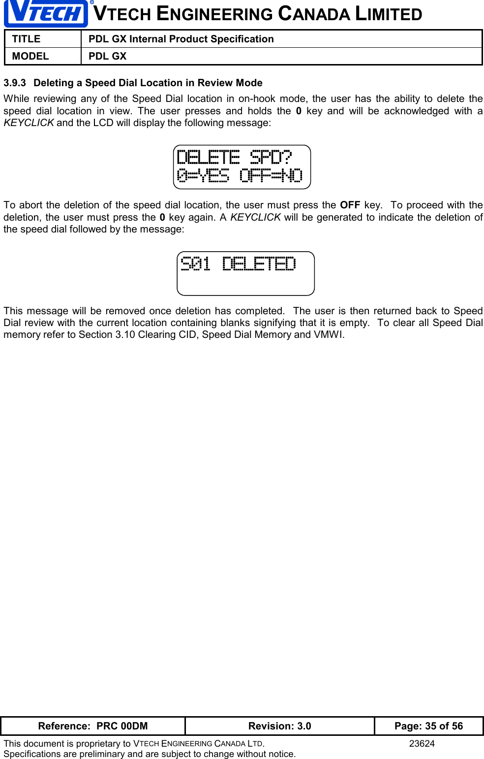 VTECH ENGINEERING CANADA LIMITEDTITLE PDL GX Internal Product SpecificationMODEL PDL GXReference:  PRC 00DM Revision: 3.0 Page: 35 of 56This document is proprietary to VTECH ENGINEERING CANADA LTD. 23624Specifications are preliminary and are subject to change without notice.3.9.3  Deleting a Speed Dial Location in Review ModeWhile reviewing any of the Speed Dial location in on-hook mode, the user has the ability to delete thespeed dial location in view. The user presses and holds the 0  key and will be acknowledged with aKEYCLICK and the LCD will display the following message:To abort the deletion of the speed dial location, the user must press the OFF key.  To proceed with thedeletion, the user must press the 0 key again. A KEYCLICK will be generated to indicate the deletion ofthe speed dial followed by the message:This message will be removed once deletion has completed.  The user is then returned back to SpeedDial review with the current location containing blanks signifying that it is empty.  To clear all Speed Dialmemory refer to Section 3.10 Clearing CID, Speed Dial Memory and VMWI.DELETE SPD?DELETE SPD?DELETE SPD?DELETE SPD?0=YES OFF=NO0=YES OFF=NO0=YES OFF=NO0=YES OFF=NOS01 DELETEDS01 DELETEDS01 DELETEDS01 DELETED