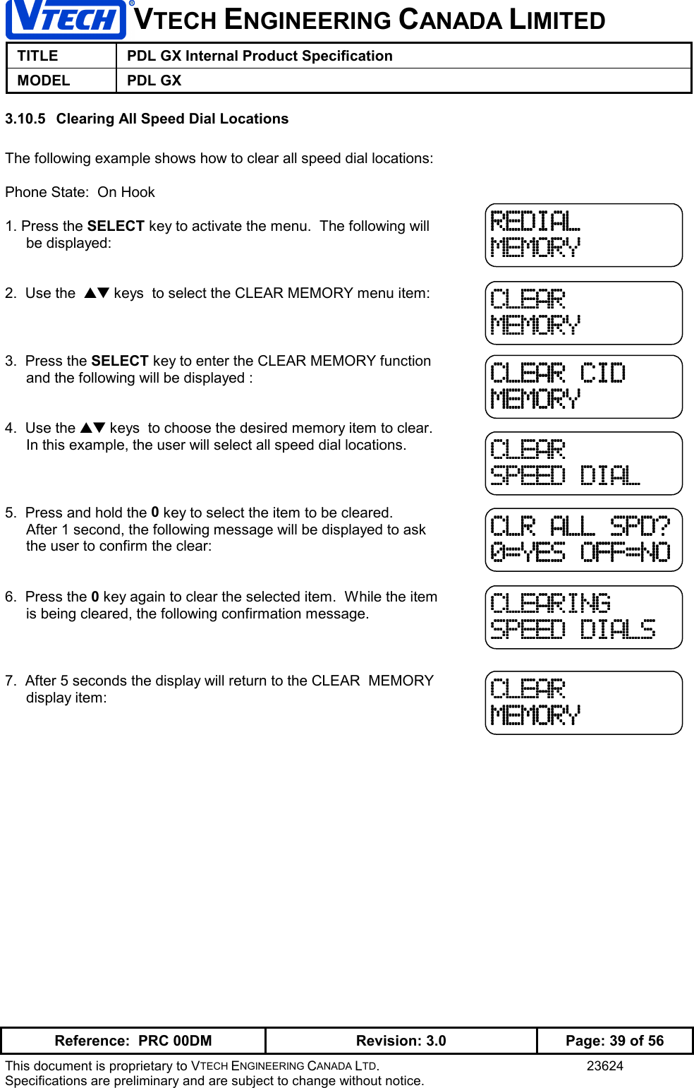 VTECH ENGINEERING CANADA LIMITEDTITLE PDL GX Internal Product SpecificationMODEL PDL GXReference:  PRC 00DM Revision: 3.0 Page: 39 of 56This document is proprietary to VTECH ENGINEERING CANADA LTD. 23624Specifications are preliminary and are subject to change without notice.3.10.5  Clearing All Speed Dial LocationsThe following example shows how to clear all speed dial locations:Phone State:  On Hook1. Press the SELECT key to activate the menu.  The following willbe displayed:2.  Use the  ▲▼ keys  to select the CLEAR MEMORY menu item:3.  Press the SELECT key to enter the CLEAR MEMORY functionand the following will be displayed :4.  Use the ▲▼ keys  to choose the desired memory item to clear.In this example, the user will select all speed dial locations.5.  Press and hold the 0 key to select the item to be cleared.After 1 second, the following message will be displayed to askthe user to confirm the clear:6.  Press the 0 key again to clear the selected item.  While the itemis being cleared, the following confirmation message.7.  After 5 seconds the display will return to the CLEAR  MEMORYdisplay item:REDIALREDIALREDIALREDIALMEMORYMEMORYMEMORYMEMORYCLEARCLEARCLEARCLEARMEMORYMEMORYMEMORYMEMORYCLEAR CIDCLEAR CIDCLEAR CIDCLEAR CIDMEMORYMEMORYMEMORYMEMORYCLEARCLEARCLEARCLEARSPEED DIALSPEED DIALSPEED DIALSPEED DIALCLR ALL SPD?CLR ALL SPD?CLR ALL SPD?CLR ALL SPD?0=YES OFF=NO0=YES OFF=NO0=YES OFF=NO0=YES OFF=NOCLEARINGCLEARINGCLEARINGCLEARINGSPEED DIALSSPEED DIALSSPEED DIALSSPEED DIALSCLEARCLEARCLEARCLEARMEMORYMEMORYMEMORYMEMORY