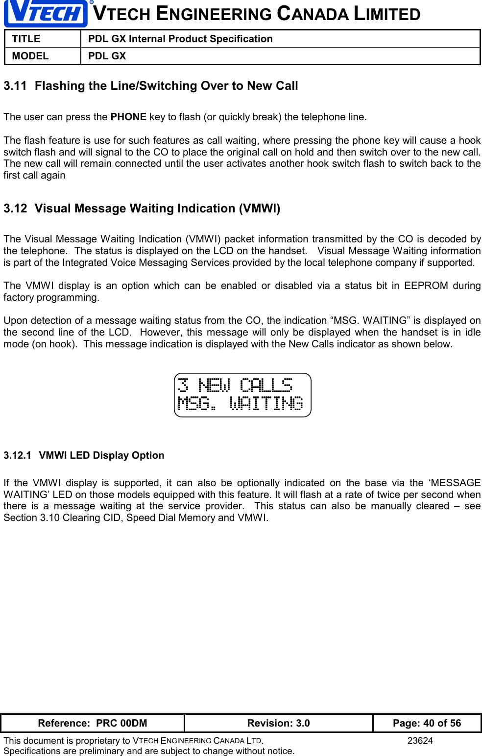 VTECH ENGINEERING CANADA LIMITEDTITLE PDL GX Internal Product SpecificationMODEL PDL GXReference:  PRC 00DM Revision: 3.0 Page: 40 of 56This document is proprietary to VTECH ENGINEERING CANADA LTD. 23624Specifications are preliminary and are subject to change without notice.3.11  Flashing the Line/Switching Over to New CallThe user can press the PHONE key to flash (or quickly break) the telephone line.The flash feature is use for such features as call waiting, where pressing the phone key will cause a hookswitch flash and will signal to the CO to place the original call on hold and then switch over to the new call.The new call will remain connected until the user activates another hook switch flash to switch back to thefirst call again3.12  Visual Message Waiting Indication (VMWI)The Visual Message Waiting Indication (VMWI) packet information transmitted by the CO is decoded bythe telephone.  The status is displayed on the LCD on the handset.   Visual Message Waiting informationis part of the Integrated Voice Messaging Services provided by the local telephone company if supported.The VMWI display is an option which can be enabled or disabled via a status bit in EEPROM duringfactory programming.Upon detection of a message waiting status from the CO, the indication “MSG. WAITING” is displayed onthe second line of the LCD.  However, this message will only be displayed when the handset is in idlemode (on hook).  This message indication is displayed with the New Calls indicator as shown below.3.12.1  VMWI LED Display OptionIf the VMWI display is supported, it can also be optionally indicated on the base via the ‘MESSAGEWAITING’ LED on those models equipped with this feature. It will flash at a rate of twice per second whenthere is a message waiting at the service provider.  This status can also be manually cleared – seeSection 3.10 Clearing CID, Speed Dial Memory and VMWI.3 NEW CALLS3 NEW CALLS3 NEW CALLS3 NEW CALLSMSG. WAITINGMSG. WAITINGMSG. WAITINGMSG. WAITING