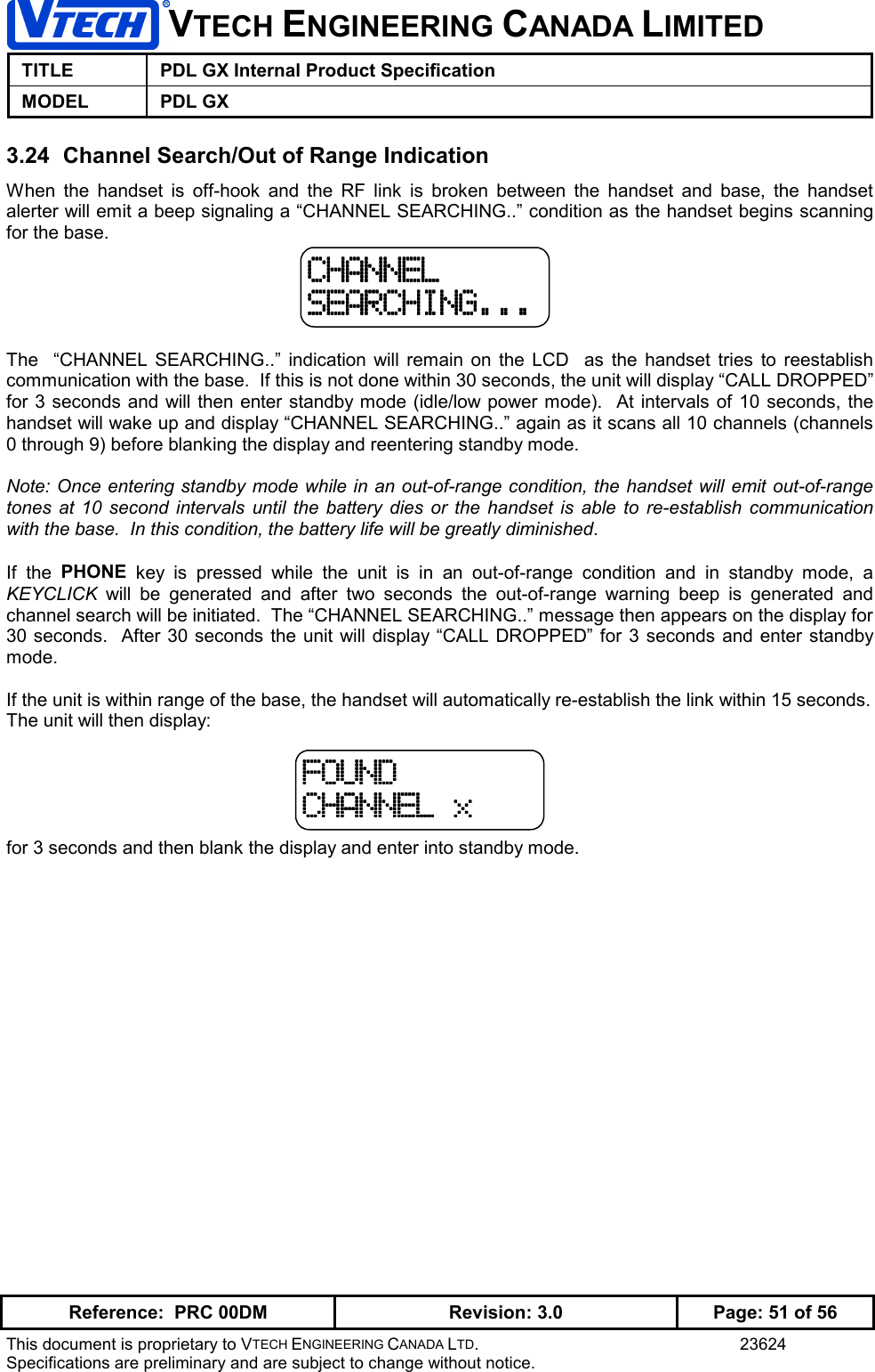 VTECH ENGINEERING CANADA LIMITEDTITLE PDL GX Internal Product SpecificationMODEL PDL GXReference:  PRC 00DM Revision: 3.0 Page: 51 of 56This document is proprietary to VTECH ENGINEERING CANADA LTD. 23624Specifications are preliminary and are subject to change without notice.3.24  Channel Search/Out of Range IndicationWhen the handset is off-hook and the RF link is broken between the handset and base, the handsetalerter will emit a beep signaling a “CHANNEL SEARCHING..” condition as the handset begins scanningfor the base.The  “CHANNEL SEARCHING..” indication will remain on the LCD  as the handset tries to reestablishcommunication with the base.  If this is not done within 30 seconds, the unit will display “CALL DROPPED”for 3 seconds and will then enter standby mode (idle/low power mode).  At intervals of 10 seconds, thehandset will wake up and display “CHANNEL SEARCHING..” again as it scans all 10 channels (channels0 through 9) before blanking the display and reentering standby mode.Note: Once entering standby mode while in an out-of-range condition, the handset will emit out-of-rangetones at 10 second intervals until the battery dies or the handset is able to re-establish communicationwith the base.  In this condition, the battery life will be greatly diminished.If the PHONE key is pressed while the unit is in an out-of-range condition and in standby mode, aKEYCLICK will be generated and after two seconds the out-of-range warning beep is generated andchannel search will be initiated.  The “CHANNEL SEARCHING..” message then appears on the display for30 seconds.  After 30 seconds the unit will display “CALL DROPPED” for 3 seconds and enter standbymode.If the unit is within range of the base, the handset will automatically re-establish the link within 15 seconds.The unit will then display:for 3 seconds and then blank the display and enter into standby mode.CHANNELCHANNELCHANNELCHANNELSEARCHING...SEARCHING...SEARCHING...SEARCHING...FOUNDFOUNDFOUNDFOUNDCHANNEL xCHANNEL xCHANNEL xCHANNEL x