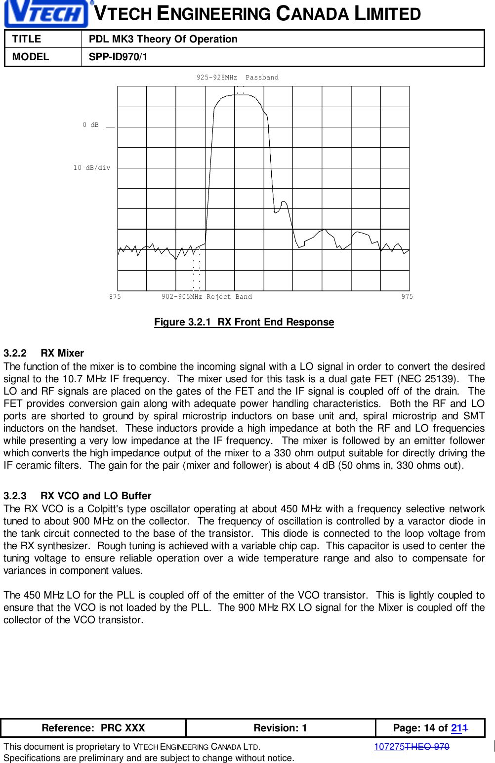VTECH ENGINEERING CANADA LIMITEDTITLE PDL MK3 Theory Of OperationMODEL SPP-ID970/1Reference:  PRC XXX Revision: 1 Page: 14 of 211This document is proprietary to VTECH ENGINEERING CANADA LTD.107275THEO-970Specifications are preliminary and are subject to change without notice.0 dB10 dB/div875 975925-928MHz  Passband902-905MHz Reject BandFigure 3.2.1  RX Front End Response3.2.2 RX MixerThe function of the mixer is to combine the incoming signal with a LO signal in order to convert the desiredsignal to the 10.7 MHz IF frequency.  The mixer used for this task is a dual gate FET (NEC 25139).  TheLO and RF signals are placed on the gates of the FET and the IF signal is coupled off of the drain.  TheFET provides conversion gain along with adequate power handling characteristics.  Both the RF and LOports are shorted to ground by spiral microstrip inductors on base unit and, spiral microstrip and SMTinductors on the handset.  These inductors provide a high impedance at both the RF and LO frequencieswhile presenting a very low impedance at the IF frequency.  The mixer is followed by an emitter followerwhich converts the high impedance output of the mixer to a 330 ohm output suitable for directly driving theIF ceramic filters.  The gain for the pair (mixer and follower) is about 4 dB (50 ohms in, 330 ohms out).3.2.3  RX VCO and LO BufferThe RX VCO is a Colpitt&apos;s type oscillator operating at about 450 MHz with a frequency selective networktuned to about 900 MHz on the collector.  The frequency of oscillation is controlled by a varactor diode inthe tank circuit connected to the base of the transistor.  This diode is connected to the loop voltage fromthe RX synthesizer.  Rough tuning is achieved with a variable chip cap.  This capacitor is used to center thetuning voltage to ensure reliable operation over a wide temperature range and also to compensate forvariances in component values.The 450 MHz LO for the PLL is coupled off of the emitter of the VCO transistor.  This is lightly coupled toensure that the VCO is not loaded by the PLL.  The 900 MHz RX LO signal for the Mixer is coupled off thecollector of the VCO transistor.