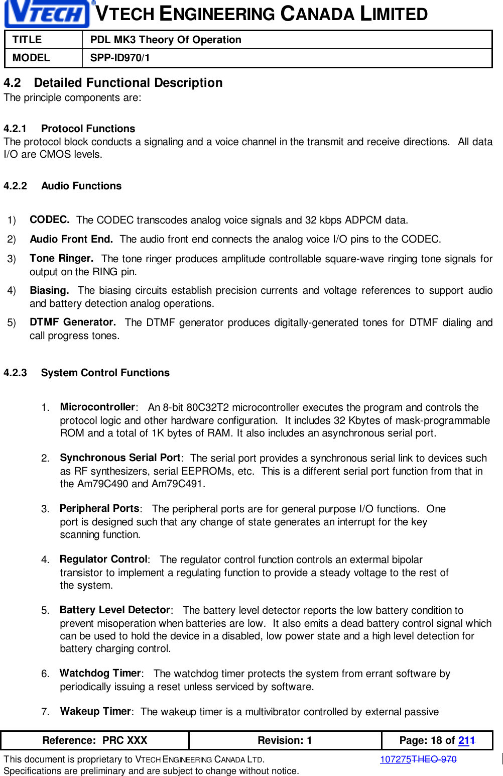 VTECH ENGINEERING CANADA LIMITEDTITLE PDL MK3 Theory Of OperationMODEL SPP-ID970/1Reference:  PRC XXX Revision: 1 Page: 18 of 211This document is proprietary to VTECH ENGINEERING CANADA LTD.107275THEO-970Specifications are preliminary and are subject to change without notice.4.2  Detailed Functional DescriptionThe principle components are:4.2.1 Protocol FunctionsThe protocol block conducts a signaling and a voice channel in the transmit and receive directions.  All dataI/O are CMOS levels.4.2.2 Audio Functions1)  CODEC.  The CODEC transcodes analog voice signals and 32 kbps ADPCM data.2)  Audio Front End.  The audio front end connects the analog voice I/O pins to the CODEC.3)  Tone Ringer.  The tone ringer produces amplitude controllable square-wave ringing tone signals foroutput on the RING pin.4)  Biasing.  The biasing circuits establish precision currents and voltage references to support audioand battery detection analog operations.5)  DTMF Generator.  The DTMF generator produces digitally-generated tones for DTMF dialing andcall progress tones.4.2.3  System Control Functions1.  Microcontroller:   An 8-bit 80C32T2 microcontroller executes the program and controls theprotocol logic and other hardware configuration.  It includes 32 Kbytes of mask-programmableROM and a total of 1K bytes of RAM. It also includes an asynchronous serial port.2.  Synchronous Serial Port:  The serial port provides a synchronous serial link to devices suchas RF synthesizers, serial EEPROMs, etc.  This is a different serial port function from that inthe Am79C490 and Am79C491.3.   Peripheral Ports:   The peripheral ports are for general purpose I/O functions.  One      port is designed such that any change of state generates an interrupt for the key      scanning function.4.   Regulator Control:   The regulator control function controls an extermal bipolar      transistor to implement a regulating function to provide a steady voltage to the rest of      the system.5.   Battery Level Detector:   The battery level detector reports the low battery condition toprevent misoperation when batteries are low.  It also emits a dead battery control signal whichcan be used to hold the device in a disabled, low power state and a high level detection forbattery charging control.6.   Watchdog Timer:   The watchdog timer protects the system from errant software by      periodically issuing a reset unless serviced by software.7.  Wakeup Timer:  The wakeup timer is a multivibrator controlled by external passive