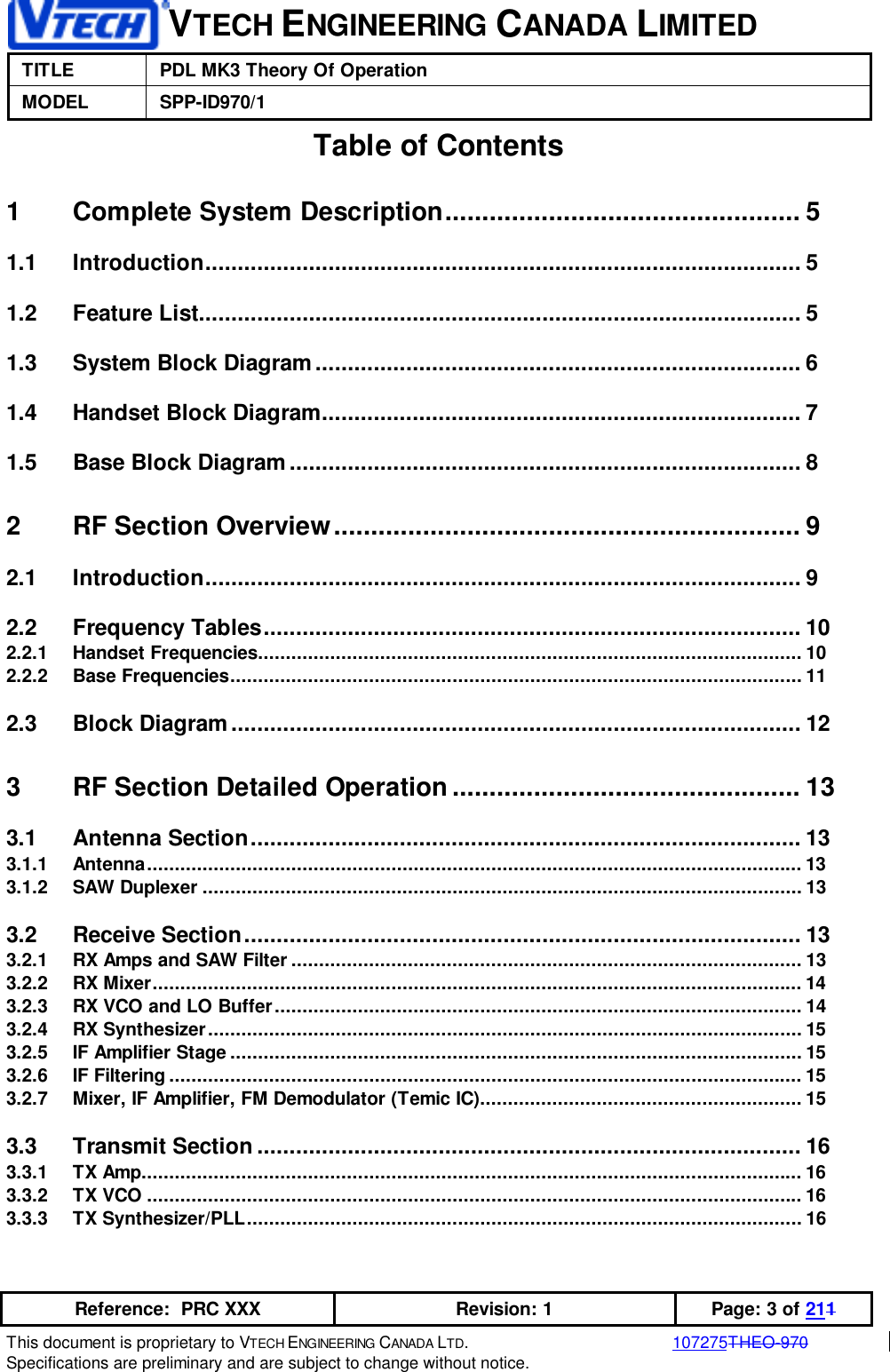 VTECH ENGINEERING CANADA LIMITEDTITLE PDL MK3 Theory Of OperationMODEL SPP-ID970/1Reference:  PRC XXX Revision: 1 Page: 3 of 211This document is proprietary to VTECH ENGINEERING CANADA LTD.107275THEO-970Specifications are preliminary and are subject to change without notice.Table of Contents1 Complete System Description................................................ 51.1 Introduction............................................................................................ 51.2 Feature List............................................................................................. 51.3 System Block Diagram........................................................................... 61.4 Handset Block Diagram.......................................................................... 71.5 Base Block Diagram ............................................................................... 82 RF Section Overview............................................................... 92.1 Introduction............................................................................................ 92.2 Frequency Tables................................................................................... 102.2.1 Handset Frequencies.................................................................................................. 102.2.2 Base Frequencies....................................................................................................... 112.3 Block Diagram........................................................................................ 123 RF Section Detailed Operation............................................... 133.1 Antenna Section..................................................................................... 133.1.1 Antenna...................................................................................................................... 133.1.2 SAW Duplexer ............................................................................................................ 133.2 Receive Section...................................................................................... 133.2.1 RX Amps and SAW Filter ............................................................................................ 133.2.2 RX Mixer..................................................................................................................... 143.2.3 RX VCO and LO Buffer............................................................................................... 143.2.4 RX Synthesizer........................................................................................................... 153.2.5 IF Amplifier Stage....................................................................................................... 153.2.6 IF Filtering.................................................................................................................. 153.2.7 Mixer, IF Amplifier, FM Demodulator (Temic IC).......................................................... 153.3 Transmit Section .................................................................................... 163.3.1 TX Amp....................................................................................................................... 163.3.2 TX VCO ...................................................................................................................... 163.3.3 TX Synthesizer/PLL.................................................................................................... 16