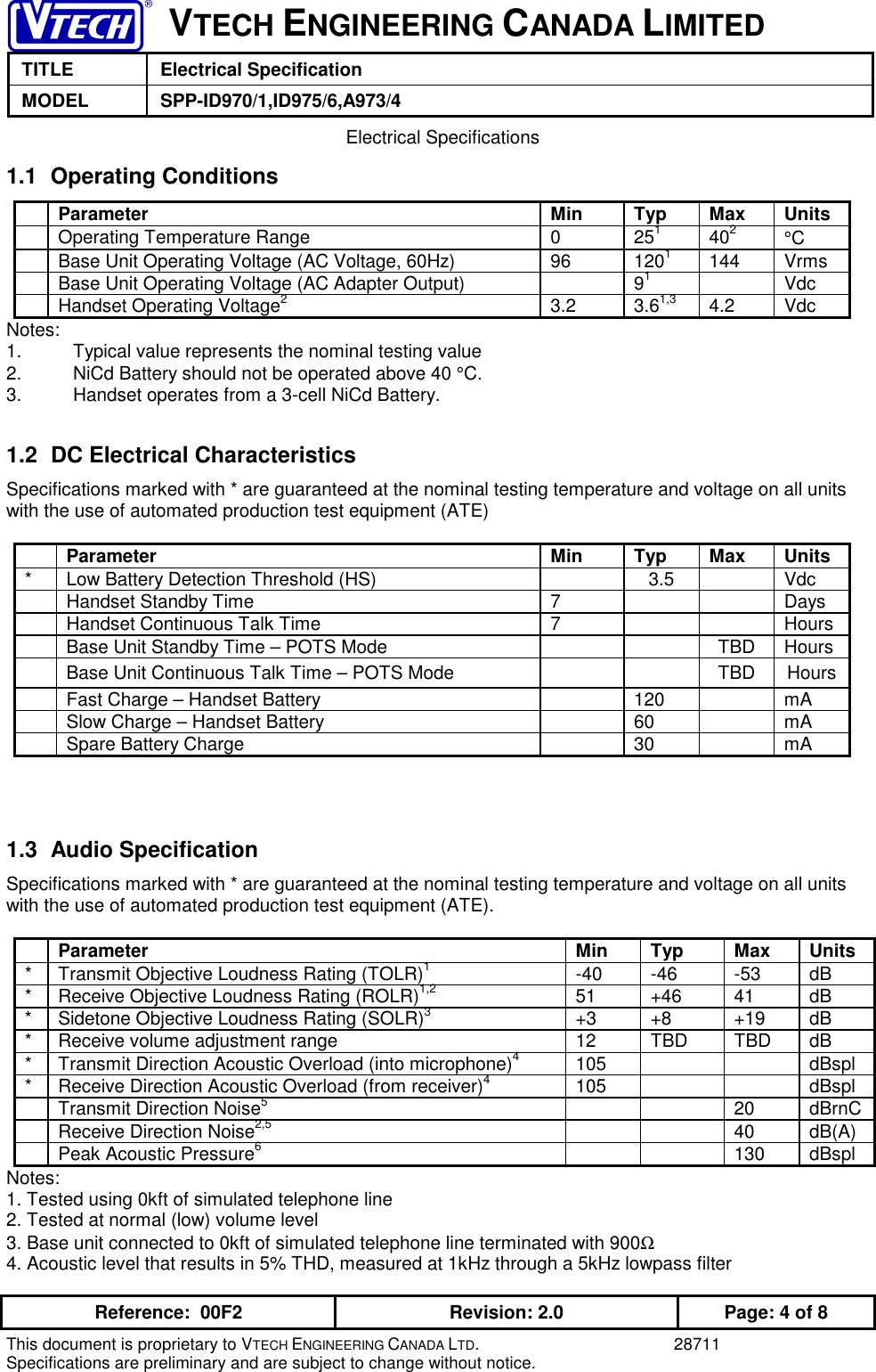 VTECH ENGINEERING CANADA LIMITEDTITLE Electrical SpecificationMODEL SPP-ID970/1,ID975/6,A973/4Reference:  00F2 Revision: 2.0 Page: 4 of 8This document is proprietary to VTECH ENGINEERING CANADA LTD. 28711Specifications are preliminary and are subject to change without notice. Electrical Specifications1.1 Operating ConditionsParameter Min Typ Max UnitsOperating Temperature Range 0 251402°CBase Unit Operating Voltage (AC Voltage, 60Hz) 96 1201144 VrmsBase Unit Operating Voltage (AC Adapter Output) 91VdcHandset Operating Voltage23.2 3.61,3 4.2 VdcNotes:1. Typical value represents the nominal testing value2.   NiCd Battery should not be operated above 40 °C.3. Handset operates from a 3-cell NiCd Battery.1.2  DC Electrical CharacteristicsSpecifications marked with * are guaranteed at the nominal testing temperature and voltage on all unitswith the use of automated production test equipment (ATE)Parameter Min Typ Max Units* Low Battery Detection Threshold (HS) 3.5 VdcHandset Standby Time 7 DaysHandset Continuous Talk Time 7 HoursBase Unit Standby Time – POTS Mode TBD HoursBase Unit Continuous Talk Time – POTS Mode TBD HoursFast Charge – Handset Battery 120 mASlow Charge – Handset Battery 60 mASpare Battery Charge 30 mA1.3 Audio SpecificationSpecifications marked with * are guaranteed at the nominal testing temperature and voltage on all unitswith the use of automated production test equipment (ATE).Parameter Min Typ Max Units* Transmit Objective Loudness Rating (TOLR)1-40 -46 -53 dB* Receive Objective Loudness Rating (ROLR)1,2 51 +46 41 dB* Sidetone Objective Loudness Rating (SOLR)3+3 +8 +19 dB* Receive volume adjustment range 12 TBD TBD dB* Transmit Direction Acoustic Overload (into microphone)4105 dBspl* Receive Direction Acoustic Overload (from receiver)4105 dBsplTransmit Direction Noise520 dBrnCReceive Direction Noise2,5 40 dB(A)Peak Acoustic Pressure6130 dBsplNotes:1. Tested using 0kft of simulated telephone line2. Tested at normal (low) volume level3. Base unit connected to 0kft of simulated telephone line terminated with 900Ω4. Acoustic level that results in 5% THD, measured at 1kHz through a 5kHz lowpass filter