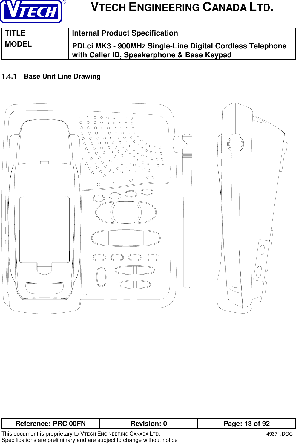 VTECH ENGINEERING CANADA LTD.TITLE Internal Product SpecificationMODEL PDLci MK3 - 900MHz Single-Line Digital Cordless Telephonewith Caller ID, Speakerphone &amp; Base KeypadReference: PRC 00FN Revision: 0 Page: 13 of 92This document is proprietary to VTECH ENGINEERING CANADA LTD.49371.DOCSpecifications are preliminary and are subject to change without notice1.4.1  Base Unit Line Drawing