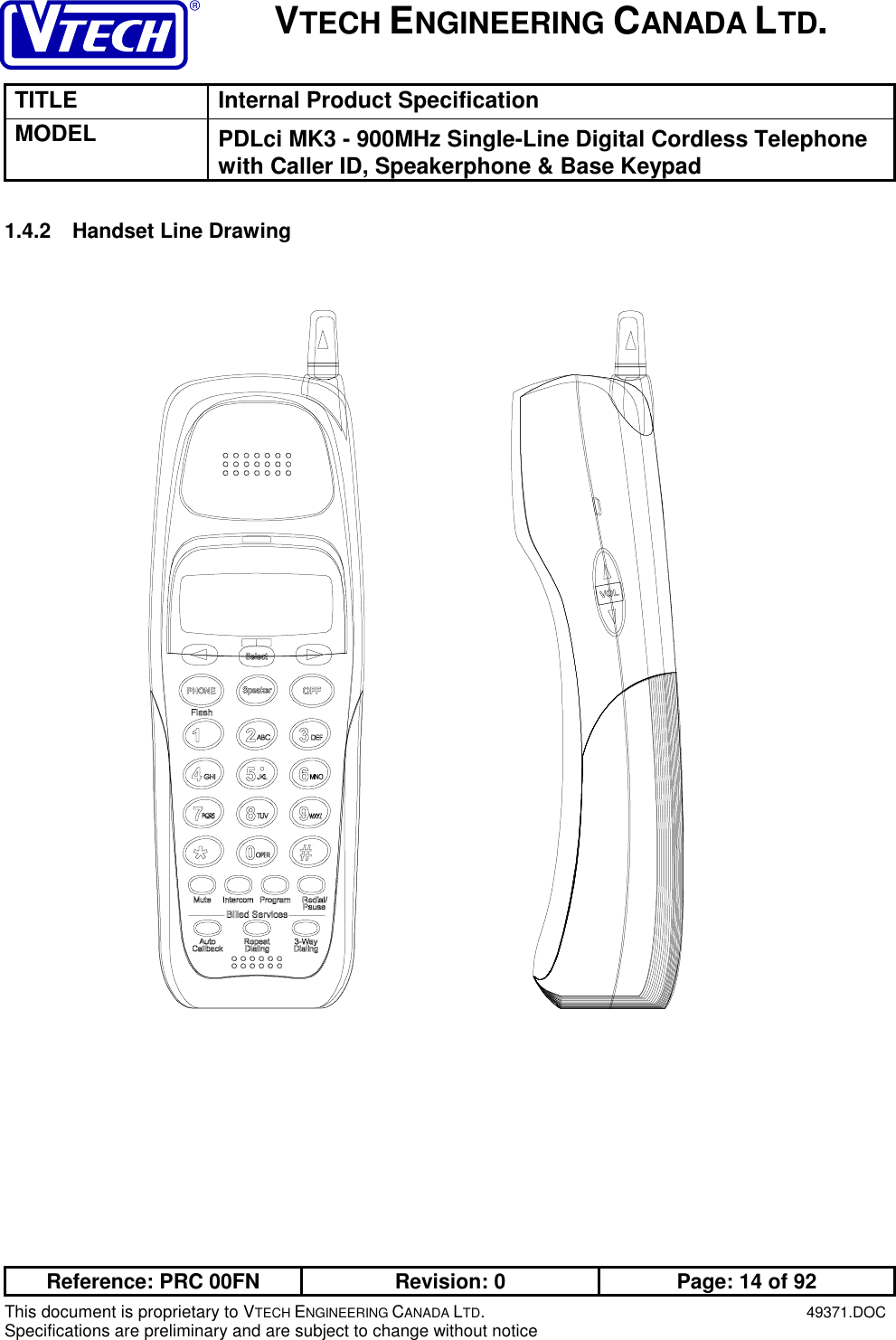 VTECH ENGINEERING CANADA LTD.TITLE Internal Product SpecificationMODEL PDLci MK3 - 900MHz Single-Line Digital Cordless Telephonewith Caller ID, Speakerphone &amp; Base KeypadReference: PRC 00FN Revision: 0 Page: 14 of 92This document is proprietary to VTECH ENGINEERING CANADA LTD.49371.DOCSpecifications are preliminary and are subject to change without notice1.4.2  Handset Line Drawing