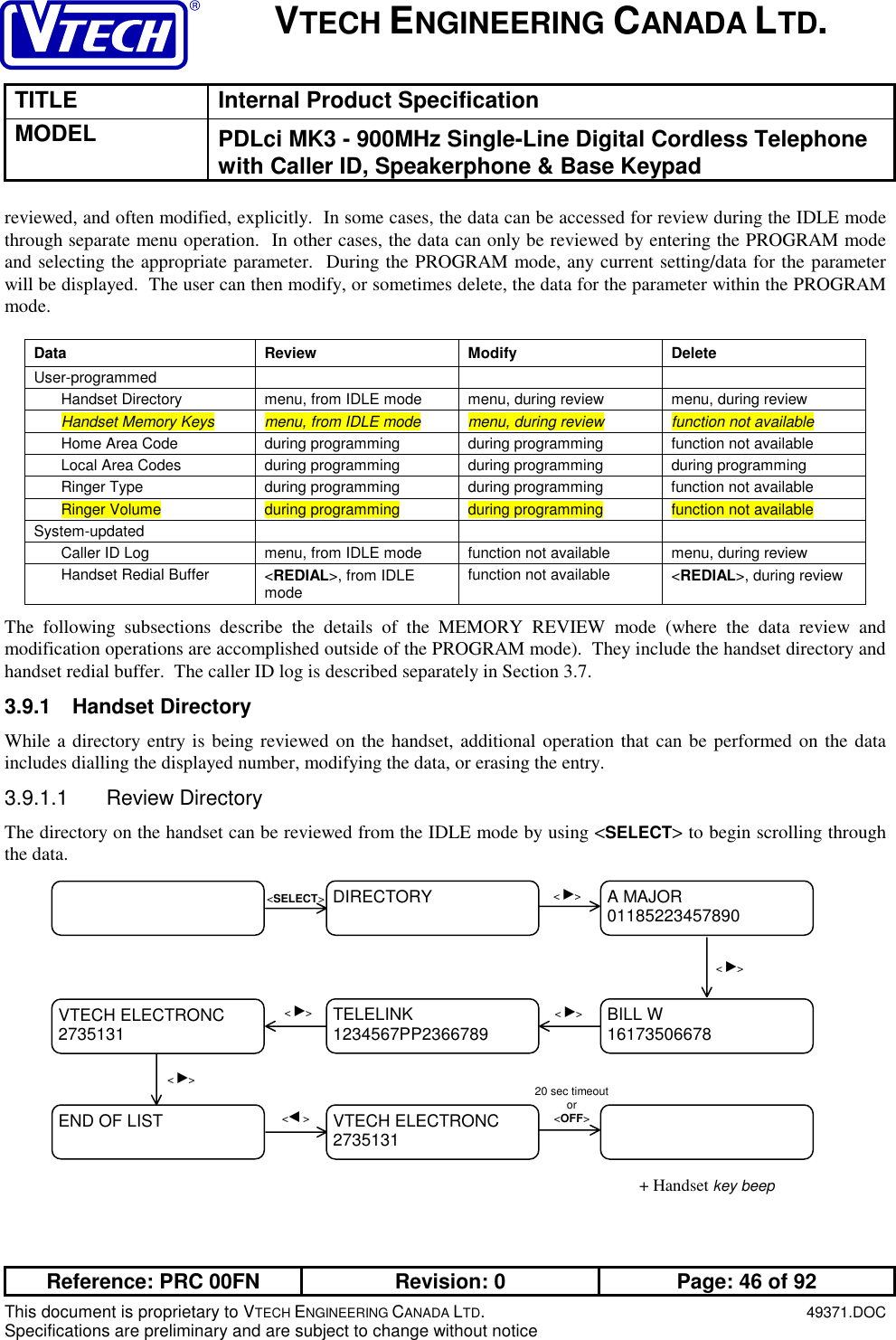 VTECH ENGINEERING CANADA LTD.TITLE Internal Product SpecificationMODEL PDLci MK3 - 900MHz Single-Line Digital Cordless Telephonewith Caller ID, Speakerphone &amp; Base KeypadReference: PRC 00FN Revision: 0 Page: 46 of 92This document is proprietary to VTECH ENGINEERING CANADA LTD.49371.DOCSpecifications are preliminary and are subject to change without noticereviewed, and often modified, explicitly.  In some cases, the data can be accessed for review during the IDLE modethrough separate menu operation.  In other cases, the data can only be reviewed by entering the PROGRAM modeand selecting the appropriate parameter.  During the PROGRAM mode, any current setting/data for the parameterwill be displayed.  The user can then modify, or sometimes delete, the data for the parameter within the PROGRAMmode.Data Review Modify DeleteUser-programmedHandset Directory menu, from IDLE mode menu, during review menu, during reviewHandset Memory Keys menu, from IDLE mode menu, during review function not availableHome Area Code during programming during programming function not availableLocal Area Codes during programming during programming during programmingRinger Type during programming during programming function not availableRinger Volume during programming during programming function not availableSystem-updatedCaller ID Log menu, from IDLE mode function not available menu, during reviewHandset Redial Buffer &lt;REDIAL&gt;, from IDLEmode function not available &lt;REDIAL&gt;, during reviewThe following subsections describe the details of the MEMORY REVIEW mode (where the data review andmodification operations are accomplished outside of the PROGRAM mode).  They include the handset directory andhandset redial buffer.  The caller ID log is described separately in Section 3.7.3.9.1 Handset DirectoryWhile a directory entry is being reviewed on the handset, additional operation that can be performed on the dataincludes dialling the displayed number, modifying the data, or erasing the entry.3.9.1.1 Review DirectoryThe directory on the handset can be reviewed from the IDLE mode by using &lt;SELECT&gt; to begin scrolling throughthe data.+ Handset key beepTELELINK1234567PP2366789VTECH ELECTRONC2735131 BILL W16173506678A MAJOR01185223457890DIRECTORY &lt; ►&gt;&lt;SELECT&gt;&lt; ►&gt;&lt; ►&gt;END OF LIST VTECH ELECTRONC2735131&lt;◄ &gt;&lt; ►&gt;&lt; ►&gt;20 sec timeoutor&lt;OFF&gt;