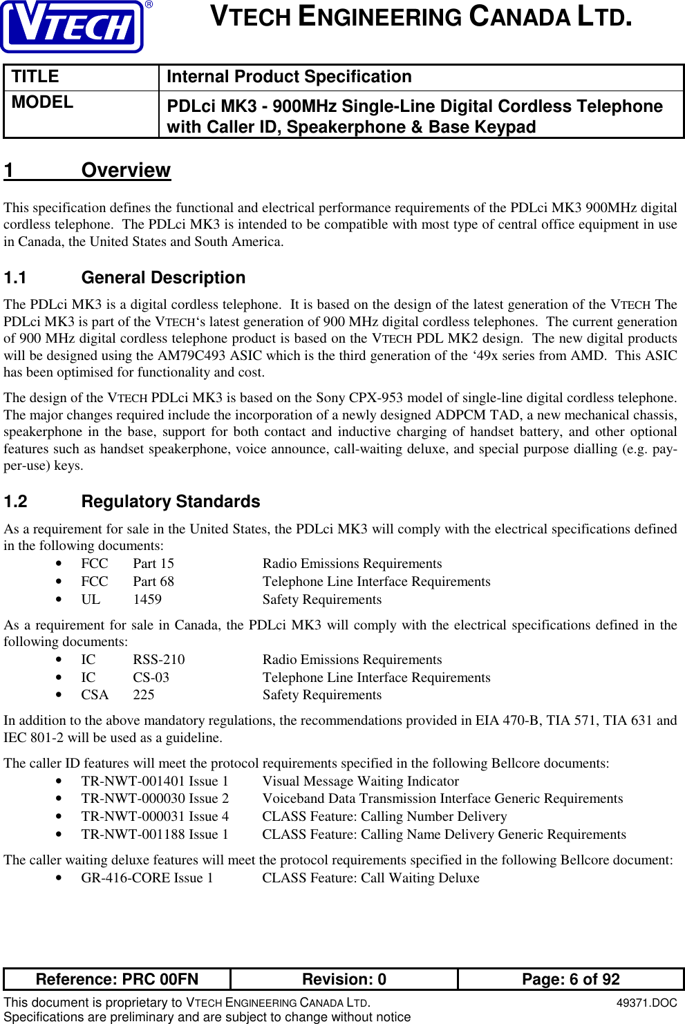 VTECH ENGINEERING CANADA LTD.TITLE Internal Product SpecificationMODEL PDLci MK3 - 900MHz Single-Line Digital Cordless Telephonewith Caller ID, Speakerphone &amp; Base KeypadReference: PRC 00FN Revision: 0 Page: 6 of 92This document is proprietary to VTECH ENGINEERING CANADA LTD.49371.DOCSpecifications are preliminary and are subject to change without notice1 OverviewThis specification defines the functional and electrical performance requirements of the PDLci MK3 900MHz digitalcordless telephone.  The PDLci MK3 is intended to be compatible with most type of central office equipment in usein Canada, the United States and South America.1.1 General DescriptionThe PDLci MK3 is a digital cordless telephone.  It is based on the design of the latest generation of the VTECH ThePDLci MK3 is part of the VTECH‘s latest generation of 900 MHz digital cordless telephones.  The current generationof 900 MHz digital cordless telephone product is based on the VTECH PDL MK2 design.  The new digital productswill be designed using the AM79C493 ASIC which is the third generation of the ‘49x series from AMD.  This ASIChas been optimised for functionality and cost.The design of the VTECH PDLci MK3 is based on the Sony CPX-953 model of single-line digital cordless telephone.The major changes required include the incorporation of a newly designed ADPCM TAD, a new mechanical chassis,speakerphone in the base, support for both contact and inductive charging of handset battery, and other optionalfeatures such as handset speakerphone, voice announce, call-waiting deluxe, and special purpose dialling (e.g. pay-per-use) keys.1.2 Regulatory StandardsAs a requirement for sale in the United States, the PDLci MK3 will comply with the electrical specifications definedin the following documents:• FCC Part 15 Radio Emissions Requirements• FCC Part 68 Telephone Line Interface Requirements• UL 1459 Safety RequirementsAs a requirement for sale in Canada, the PDLci MK3 will comply with the electrical specifications defined in thefollowing documents:• IC RSS-210 Radio Emissions Requirements• IC CS-03 Telephone Line Interface Requirements• CSA 225 Safety RequirementsIn addition to the above mandatory regulations, the recommendations provided in EIA 470-B, TIA 571, TIA 631 andIEC 801-2 will be used as a guideline.The caller ID features will meet the protocol requirements specified in the following Bellcore documents:• TR-NWT-001401 Issue 1 Visual Message Waiting Indicator• TR-NWT-000030 Issue 2 Voiceband Data Transmission Interface Generic Requirements• TR-NWT-000031 Issue 4 CLASS Feature: Calling Number Delivery• TR-NWT-001188 Issue 1 CLASS Feature: Calling Name Delivery Generic RequirementsThe caller waiting deluxe features will meet the protocol requirements specified in the following Bellcore document:• GR-416-CORE Issue 1 CLASS Feature: Call Waiting Deluxe