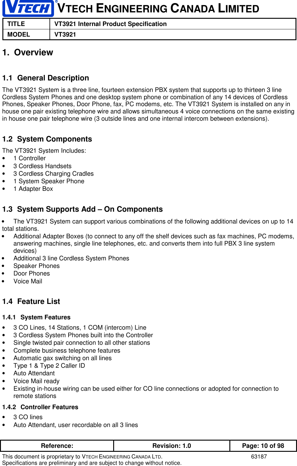 1VTECH ENGINEERING CANADA LIMITEDTITLE VT3921 Internal Product SpecificationMODEL VT3921Reference: Revision: 1.0 Page: 10 of 98This document is proprietary to VTECH ENGINEERING CANADA LTD. 63187Specifications are preliminary and are subject to change without notice.1. Overview1.1 General DescriptionThe VT3921 System is a three line, fourteen extension PBX system that supports up to thirteen 3 lineCordless System Phones and one desktop system phone or combination of any 14 devices of CordlessPhones, Speaker Phones, Door Phone, fax, PC modems, etc. The VT3921 System is installed on any inhouse one pair existing telephone wire and allows simultaneous 4 voice connections on the same existingin house one pair telephone wire (3 outside lines and one internal intercom between extensions).1.2 System ComponentsThe VT3921 System Includes:• 1 Controller•  3 Cordless Handsets•  3 Cordless Charging Cradles•  1 System Speaker Phone•  1 Adapter Box1.3  System Supports Add – On Components•  The VT3921 System can support various combinations of the following additional devices on up to 14total stations.•  Additional Adapter Boxes (to connect to any off the shelf devices such as fax machines, PC modems,answering machines, single line telephones, etc. and converts them into full PBX 3 line systemdevices)•  Additional 3 line Cordless System Phones• Speaker Phones• Door Phones• Voice Mail1.4 Feature List1.4.1 System Features•  3 CO Lines, 14 Stations, 1 COM (intercom) Line•  3 Cordless System Phones built into the Controller•  Single twisted pair connection to all other stations•  Complete business telephone features•  Automatic gax switching on all lines•  Type 1 &amp; Type 2 Caller ID• Auto Attendant•  Voice Mail ready•  Existing in-house wiring can be used either for CO line connections or adopted for connection toremote stations1.4.2 Controller Features•  3 CO lines•  Auto Attendant, user recordable on all 3 lines