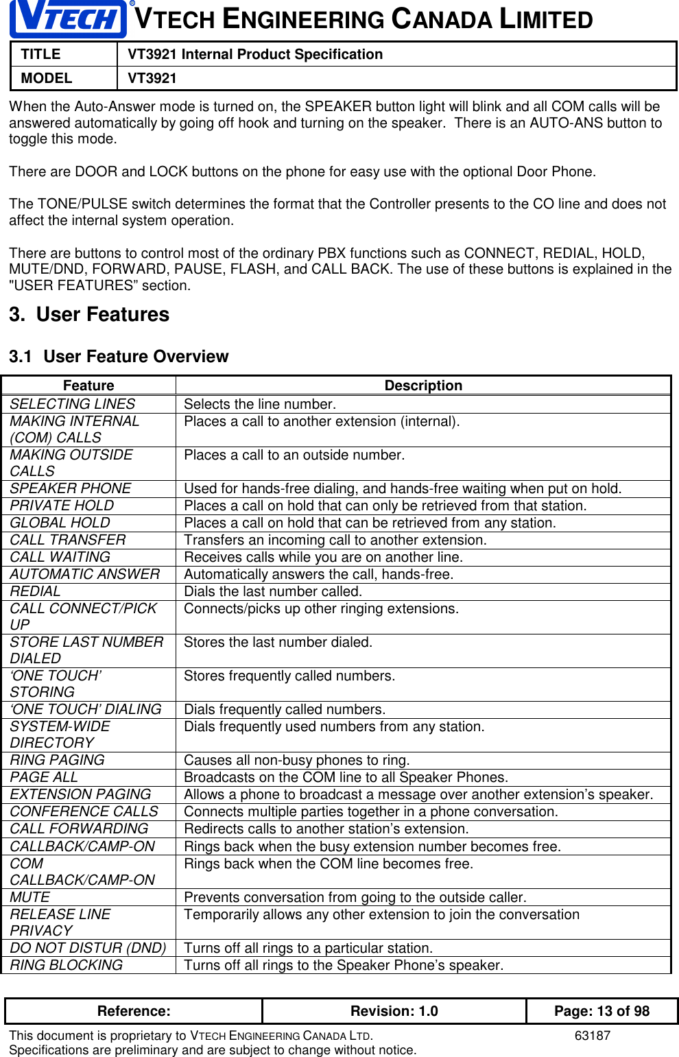 1VTECH ENGINEERING CANADA LIMITEDTITLE VT3921 Internal Product SpecificationMODEL VT3921Reference: Revision: 1.0 Page: 13 of 98This document is proprietary to VTECH ENGINEERING CANADA LTD. 63187Specifications are preliminary and are subject to change without notice.When the Auto-Answer mode is turned on, the SPEAKER button light will blink and all COM calls will beanswered automatically by going off hook and turning on the speaker.  There is an AUTO-ANS button totoggle this mode.There are DOOR and LOCK buttons on the phone for easy use with the optional Door Phone.The TONE/PULSE switch determines the format that the Controller presents to the CO line and does notaffect the internal system operation.There are buttons to control most of the ordinary PBX functions such as CONNECT, REDIAL, HOLD,MUTE/DND, FORWARD, PAUSE, FLASH, and CALL BACK. The use of these buttons is explained in the&quot;USER FEATURES” section.3. User Features3.1  User Feature OverviewFeature DescriptionSELECTING LINES Selects the line number.MAKING INTERNAL(COM) CALLS Places a call to another extension (internal).MAKING OUTSIDECALLS Places a call to an outside number.SPEAKER PHONE Used for hands-free dialing, and hands-free waiting when put on hold.PRIVATE HOLD Places a call on hold that can only be retrieved from that station.GLOBAL HOLD Places a call on hold that can be retrieved from any station.CALL TRANSFER Transfers an incoming call to another extension.CALL WAITING Receives calls while you are on another line.AUTOMATIC ANSWER Automatically answers the call, hands-free.REDIAL Dials the last number called.CALL CONNECT/PICKUP Connects/picks up other ringing extensions.STORE LAST NUMBERDIALED Stores the last number dialed.‘ONE TOUCH’STORING Stores frequently called numbers.‘ONE TOUCH’ DIALING Dials frequently called numbers.SYSTEM-WIDEDIRECTORY Dials frequently used numbers from any station.RING PAGING Causes all non-busy phones to ring.PAGE ALL Broadcasts on the COM line to all Speaker Phones.EXTENSION PAGING Allows a phone to broadcast a message over another extension’s speaker.CONFERENCE CALLS Connects multiple parties together in a phone conversation.CALL FORWARDING Redirects calls to another station’s extension.CALLBACK/CAMP-ON Rings back when the busy extension number becomes free.COMCALLBACK/CAMP-ON Rings back when the COM line becomes free.MUTE Prevents conversation from going to the outside caller.RELEASE LINEPRIVACY Temporarily allows any other extension to join the conversationDO NOT DISTUR (DND) Turns off all rings to a particular station.RING BLOCKING Turns off all rings to the Speaker Phone’s speaker.