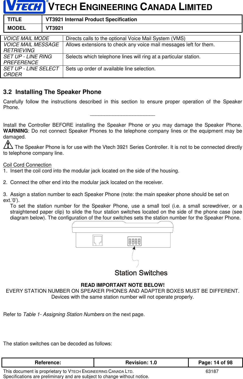 1VTECH ENGINEERING CANADA LIMITEDTITLE VT3921 Internal Product SpecificationMODEL VT3921Reference: Revision: 1.0 Page: 14 of 98This document is proprietary to VTECH ENGINEERING CANADA LTD. 63187Specifications are preliminary and are subject to change without notice.VOICE MAIL MODE Directs calls to the optional Voice Mail System (VMS)VOICE MAIL MESSAGERETRIEVING Allows extensions to check any voice mail messages left for them.SET UP - LINE RINGPREFERENCE Selects which telephone lines will ring at a particular station.SET UP - LINE SELECTORDER Sets up order of available line selection.3.2  Installing The Speaker PhoneCarefully follow the instructions described in this section to ensure proper operation of the SpeakerPhone. _______________________Install the Controller BEFORE installing the Speaker Phone or you may damage the Speaker Phone.WARNING: Do not connect Speaker Phones to the telephone company lines or the equipment may bedamaged. The Speaker Phone is for use with the Vtech 3921 Series Controller. It is not to be connected directlyto telephone company line.Coil Cord Connection1.  Insert the coil cord into the modular jack located on the side of the housing.2.  Connect the other end into the modular jack located on the receiver.3.  Assign a station number to each Speaker Phone (note: the main speaker phone should be set onext.’0’).To set the station number for the Speaker Phone, use a small tool (i.e. a small screwdriver, or astraightened paper clip) to slide the four station switches located on the side of the phone case (seediagram below). The configuration of the four switches sets the station number for the Speaker Phone.2341READ IMPORTANT NOTE BELOW!EVERY STATION NUMBER ON SPEAKER PHONES AND ADAPTER BOXES MUST BE DIFFERENT.Devices with the same station number will not operate properly.Refer to Table 1- Assigning Station Numbers on the next page.The station switches can be decoded as follows: