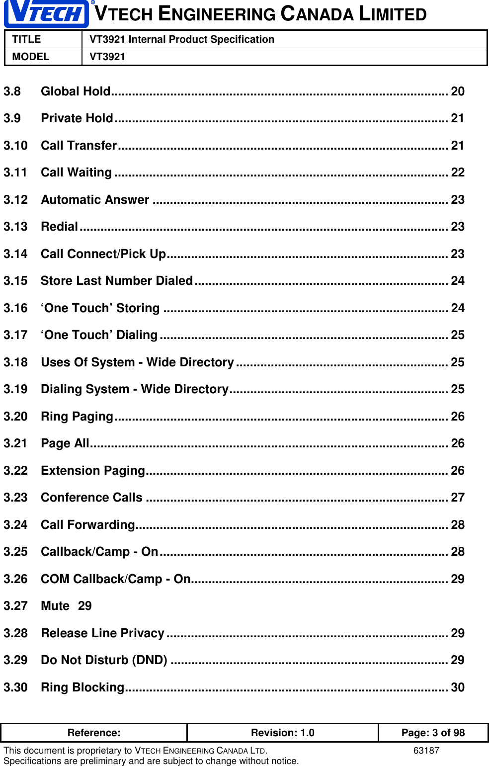 VTECH ENGINEERING CANADA LIMITEDTITLE VT3921 Internal Product SpecificationMODEL VT3921Reference: Revision: 1.0 Page: 3 of 98This document is proprietary to VTECH ENGINEERING CANADA LTD. 63187Specifications are preliminary and are subject to change without notice.3.8 Global Hold................................................................................................. 203.9 Private Hold................................................................................................ 213.10 Call Transfer............................................................................................... 213.11 Call Waiting ................................................................................................ 223.12 Automatic Answer ..................................................................................... 233.13 Redial.......................................................................................................... 233.14 Call Connect/Pick Up................................................................................. 233.15 Store Last Number Dialed......................................................................... 243.16 ‘One Touch’ Storing .................................................................................. 243.17 ‘One Touch’ Dialing................................................................................... 253.18 Uses Of System - Wide Directory............................................................. 253.19 Dialing System - Wide Directory............................................................... 253.20 Ring Paging................................................................................................ 263.21 Page All....................................................................................................... 263.22 Extension Paging....................................................................................... 263.23 Conference Calls ....................................................................................... 273.24 Call Forwarding.......................................................................................... 283.25 Callback/Camp - On................................................................................... 283.26 COM Callback/Camp - On.......................................................................... 293.27 Mute 293.28 Release Line Privacy................................................................................. 293.29 Do Not Disturb (DND) ................................................................................ 293.30 Ring Blocking............................................................................................. 30