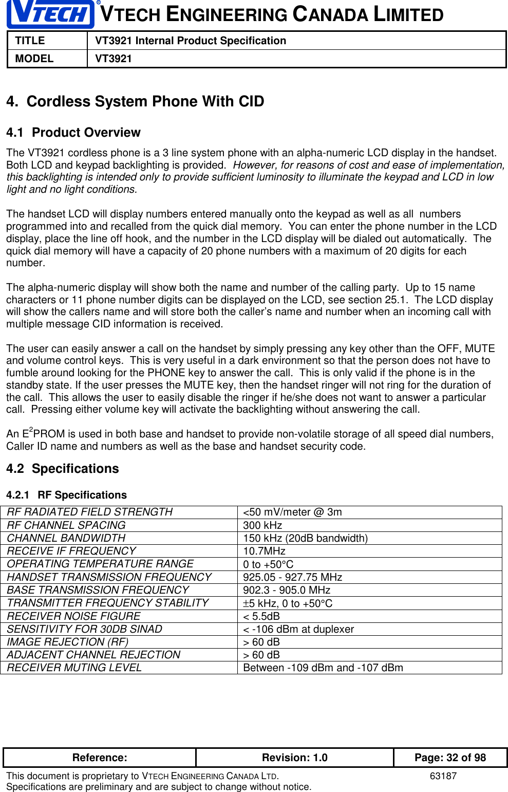 VTECH ENGINEERING CANADA LIMITEDTITLE VT3921 Internal Product SpecificationMODEL VT3921Reference: Revision: 1.0 Page: 32 of 98This document is proprietary to VTECH ENGINEERING CANADA LTD. 63187Specifications are preliminary and are subject to change without notice.4.  Cordless System Phone With CID4.1 Product OverviewThe VT3921 cordless phone is a 3 line system phone with an alpha-numeric LCD display in the handset.Both LCD and keypad backlighting is provided.  However, for reasons of cost and ease of implementation,this backlighting is intended only to provide sufficient luminosity to illuminate the keypad and LCD in lowlight and no light conditions.The handset LCD will display numbers entered manually onto the keypad as well as all  numbersprogrammed into and recalled from the quick dial memory.  You can enter the phone number in the LCDdisplay, place the line off hook, and the number in the LCD display will be dialed out automatically.  Thequick dial memory will have a capacity of 20 phone numbers with a maximum of 20 digits for eachnumber.The alpha-numeric display will show both the name and number of the calling party.  Up to 15 namecharacters or 11 phone number digits can be displayed on the LCD, see section 25.1.  The LCD displaywill show the callers name and will store both the caller’s name and number when an incoming call withmultiple message CID information is received.The user can easily answer a call on the handset by simply pressing any key other than the OFF, MUTEand volume control keys.  This is very useful in a dark environment so that the person does not have tofumble around looking for the PHONE key to answer the call.  This is only valid if the phone is in thestandby state. If the user presses the MUTE key, then the handset ringer will not ring for the duration ofthe call.  This allows the user to easily disable the ringer if he/she does not want to answer a particularcall.  Pressing either volume key will activate the backlighting without answering the call.An E2PROM is used in both base and handset to provide non-volatile storage of all speed dial numbers,Caller ID name and numbers as well as the base and handset security code.4.2 Specifications4.2.1 RF SpecificationsRF RADIATED FIELD STRENGTH &lt;50 mV/meter @ 3mRF CHANNEL SPACING 300 kHzCHANNEL BANDWIDTH 150 kHz (20dB bandwidth)RECEIVE IF FREQUENCY 10.7MHzOPERATING TEMPERATURE RANGE 0 to +50°CHANDSET TRANSMISSION FREQUENCY 925.05 - 927.75 MHzBASE TRANSMISSION FREQUENCY 902.3 - 905.0 MHzTRANSMITTER FREQUENCY STABILITY ±5 kHz, 0 to +50°CRECEIVER NOISE FIGURE &lt; 5.5dBSENSITIVITY FOR 30DB SINAD &lt; -106 dBm at duplexerIMAGE REJECTION (RF) &gt; 60 dBADJACENT CHANNEL REJECTION &gt; 60 dBRECEIVER MUTING LEVEL Between -109 dBm and -107 dBm