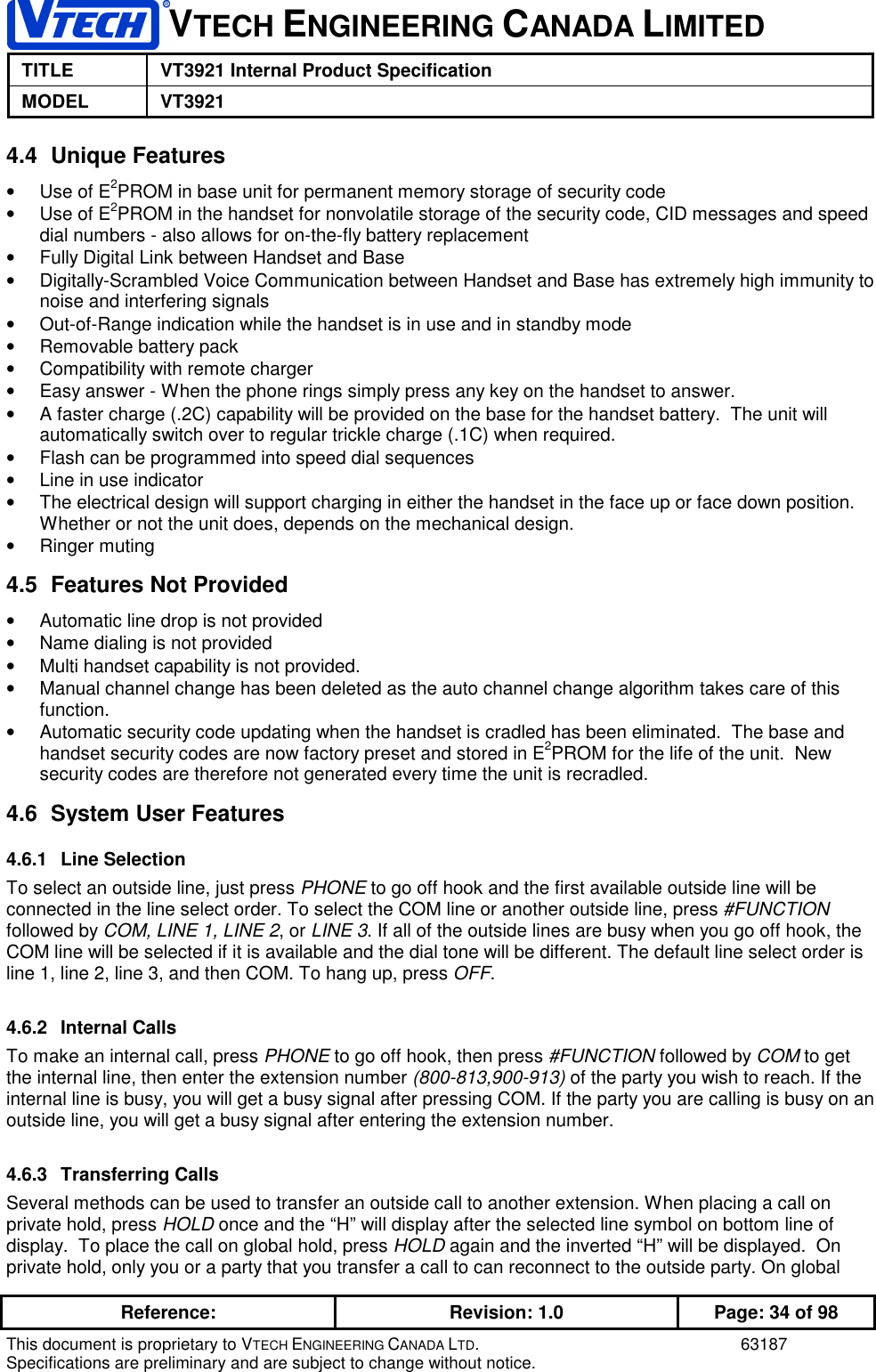 VTECH ENGINEERING CANADA LIMITEDTITLE VT3921 Internal Product SpecificationMODEL VT3921Reference: Revision: 1.0 Page: 34 of 98This document is proprietary to VTECH ENGINEERING CANADA LTD. 63187Specifications are preliminary and are subject to change without notice.4.4 Unique Features•  Use of E2PROM in base unit for permanent memory storage of security code•  Use of E2PROM in the handset for nonvolatile storage of the security code, CID messages and speeddial numbers - also allows for on-the-fly battery replacement•  Fully Digital Link between Handset and Base•  Digitally-Scrambled Voice Communication between Handset and Base has extremely high immunity tonoise and interfering signals•  Out-of-Range indication while the handset is in use and in standby mode•  Removable battery pack•  Compatibility with remote charger•  Easy answer - When the phone rings simply press any key on the handset to answer.•  A faster charge (.2C) capability will be provided on the base for the handset battery.  The unit willautomatically switch over to regular trickle charge (.1C) when required.•  Flash can be programmed into speed dial sequences•  Line in use indicator•  The electrical design will support charging in either the handset in the face up or face down position.Whether or not the unit does, depends on the mechanical design.• Ringer muting4.5  Features Not Provided•  Automatic line drop is not provided•  Name dialing is not provided•  Multi handset capability is not provided.•  Manual channel change has been deleted as the auto channel change algorithm takes care of thisfunction.•  Automatic security code updating when the handset is cradled has been eliminated.  The base andhandset security codes are now factory preset and stored in E2PROM for the life of the unit.  Newsecurity codes are therefore not generated every time the unit is recradled.4.6  System User Features4.6.1 Line SelectionTo select an outside line, just press PHONE to go off hook and the first available outside line will beconnected in the line select order. To select the COM line or another outside line, press #FUNCTIONfollowed by COM, LINE 1, LINE 2, or LINE 3. If all of the outside lines are busy when you go off hook, theCOM line will be selected if it is available and the dial tone will be different. The default line select order isline 1, line 2, line 3, and then COM. To hang up, press OFF.4.6.2 Internal CallsTo make an internal call, press PHONE to go off hook, then press #FUNCTION followed by COM to getthe internal line, then enter the extension number (800-813,900-913) of the party you wish to reach. If theinternal line is busy, you will get a busy signal after pressing COM. If the party you are calling is busy on anoutside line, you will get a busy signal after entering the extension number.4.6.3 Transferring CallsSeveral methods can be used to transfer an outside call to another extension. When placing a call onprivate hold, press HOLD once and the “H” will display after the selected line symbol on bottom line ofdisplay.  To place the call on global hold, press HOLD again and the inverted “H” will be displayed.  Onprivate hold, only you or a party that you transfer a call to can reconnect to the outside party. On global
