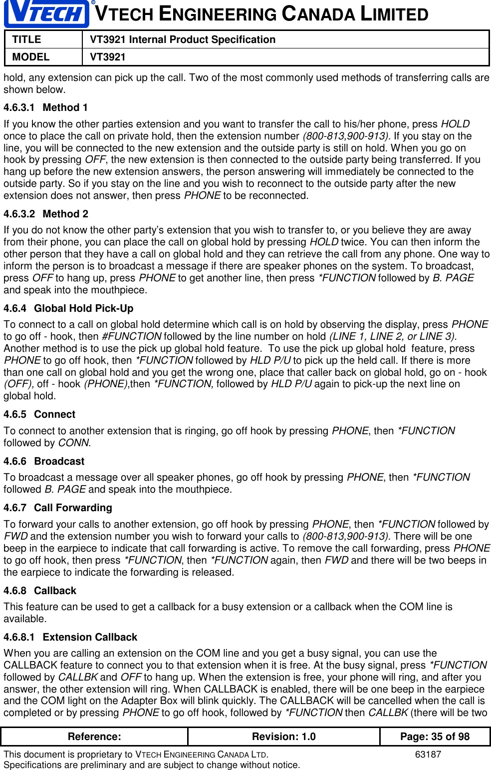 VTECH ENGINEERING CANADA LIMITEDTITLE VT3921 Internal Product SpecificationMODEL VT3921Reference: Revision: 1.0 Page: 35 of 98This document is proprietary to VTECH ENGINEERING CANADA LTD. 63187Specifications are preliminary and are subject to change without notice.hold, any extension can pick up the call. Two of the most commonly used methods of transferring calls areshown below.4.6.3.1 Method 1If you know the other parties extension and you want to transfer the call to his/her phone, press HOLDonce to place the call on private hold, then the extension number (800-813,900-913). If you stay on theline, you will be connected to the new extension and the outside party is still on hold. When you go onhook by pressing OFF, the new extension is then connected to the outside party being transferred. If youhang up before the new extension answers, the person answering will immediately be connected to theoutside party. So if you stay on the line and you wish to reconnect to the outside party after the newextension does not answer, then press PHONE to be reconnected.4.6.3.2 Method 2If you do not know the other party’s extension that you wish to transfer to, or you believe they are awayfrom their phone, you can place the call on global hold by pressing HOLD twice. You can then inform theother person that they have a call on global hold and they can retrieve the call from any phone. One way toinform the person is to broadcast a message if there are speaker phones on the system. To broadcast,press OFF to hang up, press PHONE to get another line, then press *FUNCTION followed by B. PAGEand speak into the mouthpiece.4.6.4  Global Hold Pick-UpTo connect to a call on global hold determine which call is on hold by observing the display, press PHONEto go off - hook, then #FUNCTION followed by the line number on hold (LINE 1, LINE 2, or LINE 3).Another method is to use the pick up global hold feature.  To use the pick up global hold  feature, pressPHONE to go off hook, then *FUNCTION followed by HLD P/U to pick up the held call. If there is morethan one call on global hold and you get the wrong one, place that caller back on global hold, go on - hook(OFF), off - hook (PHONE),then *FUNCTION, followed by HLD P/U again to pick-up the next line onglobal hold.4.6.5 ConnectTo connect to another extension that is ringing, go off hook by pressing PHONE, then *FUNCTIONfollowed by CONN.4.6.6 BroadcastTo broadcast a message over all speaker phones, go off hook by pressing PHONE, then *FUNCTIONfollowed B. PAGE and speak into the mouthpiece.4.6.7 Call ForwardingTo forward your calls to another extension, go off hook by pressing PHONE, then *FUNCTION followed byFWD and the extension number you wish to forward your calls to (800-813,900-913). There will be onebeep in the earpiece to indicate that call forwarding is active. To remove the call forwarding, press PHONEto go off hook, then press *FUNCTION, then *FUNCTION again, then FWD and there will be two beeps inthe earpiece to indicate the forwarding is released.4.6.8 CallbackThis feature can be used to get a callback for a busy extension or a callback when the COM line isavailable.4.6.8.1 Extension CallbackWhen you are calling an extension on the COM line and you get a busy signal, you can use theCALLBACK feature to connect you to that extension when it is free. At the busy signal, press *FUNCTIONfollowed by CALLBK and OFF to hang up. When the extension is free, your phone will ring, and after youanswer, the other extension will ring. When CALLBACK is enabled, there will be one beep in the earpieceand the COM light on the Adapter Box will blink quickly. The CALLBACK will be cancelled when the call iscompleted or by pressing PHONE to go off hook, followed by *FUNCTION then CALLBK (there will be two