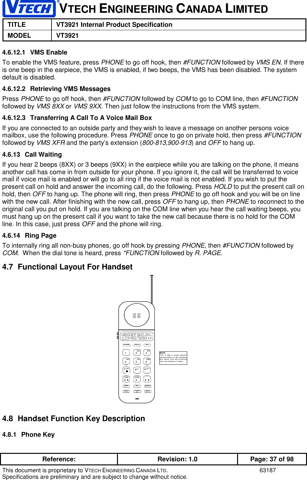 VTECH ENGINEERING CANADA LIMITEDTITLE VT3921 Internal Product SpecificationMODEL VT3921Reference: Revision: 1.0 Page: 37 of 98This document is proprietary to VTECH ENGINEERING CANADA LTD. 63187Specifications are preliminary and are subject to change without notice.4.6.12.1 VMS EnableTo enable the VMS feature, press PHONE to go off hook, then #FUNCTION followed by VMS EN. If thereis one beep in the earpiece, the VMS is enabled, if two beeps, the VMS has been disabled. The systemdefault is disabled.4.6.12.2  Retrieving VMS MessagesPress PHONE to go off hook, then #FUNCTION followed by COM to go to COM line, then #FUNCTIONfollowed by VMS 8XX or VMS 9XX. Then just follow the instructions from the VMS system.4.6.12.3  Transferring A Call To A Voice Mail BoxIf you are connected to an outside party and they wish to leave a message on another persons voicemailbox, use the following procedure. Press PHONE once to go on private hold, then press #FUNCTIONfollowed by VMS XFR and the party’s extension (800-813,900-913) and OFF to hang up.4.6.13 Call WaitingIf you hear 2 beeps (8XX) or 3 beeps (9XX) in the earpiece while you are talking on the phone, it meansanother call has come in from outside for your phone. If you ignore it, the call will be transferred to voicemail if voice mail is enabled or will go to all ring if the voice mail is not enabled. If you wish to put thepresent call on hold and answer the incoming call, do the following. Press HOLD to put the present call onhold, then OFF to hang up. The phone will ring, then press PHONE to go off hook and you will be on linewith the new call. After finishing with the new call, press OFF to hang up, then PHONE to reconnect to theoriginal call you put on hold. If you are talking on the COM line when you hear the call waiting beeps, youmust hang up on the present call if you want to take the new call because there is no hold for the COMline. In this case, just press OFF and the phone will ring.4.6.14 Ring PageTo internally ring all non-busy phones, go off hook by pressing PHONE, then #FUNCTION followed byCOM.  When the dial tone is heard, press *FUNCTION followed by R. PAGE.4.7  Functional Layout For Handset5JKL6MNO4GHI8TUV2ABC3DEF1...*TONE#0OPERMEMHOLDPHONE OFFCLEAR /DELTIME7 PQRSVIEW9 WXYZPROGCID REDIALMUTENote:This is not a m odel specif icrepresentation of the handset.Key layout and silk-screeningmay vary between models,4.8  Handset Function Key Description4.8.1 Phone Key