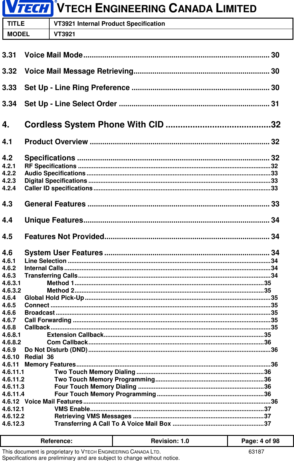VTECH ENGINEERING CANADA LIMITEDTITLE VT3921 Internal Product SpecificationMODEL VT3921Reference: Revision: 1.0 Page: 4 of 98This document is proprietary to VTECH ENGINEERING CANADA LTD. 63187Specifications are preliminary and are subject to change without notice.3.31 Voice Mail Mode......................................................................................... 303.32 Voice Mail Message Retrieving................................................................. 303.33 Set Up - Line Ring Preference .................................................................. 303.34 Set Up - Line Select Order ........................................................................ 314. Cordless System Phone With CID ...........................................324.1 Product Overview ...................................................................................... 324.2 Specifications ............................................................................................ 324.2.1 RF Specifications ................................................................................................................324.2.2 Audio Specifications ...........................................................................................................334.2.3 Digital Specifications ..........................................................................................................334.2.4 Caller ID specifications.......................................................................................................334.3 General Features ....................................................................................... 334.4 Unique Features......................................................................................... 344.5 Features Not Provided............................................................................... 344.6 System User Features ............................................................................... 344.6.1 Line Selection ......................................................................................................................344.6.2 Internal Calls........................................................................................................................344.6.3 Transferring Calls................................................................................................................344.6.3.1 Method 1..............................................................................................................354.6.3.2 Method 2..............................................................................................................354.6.4 Global Hold Pick-Up............................................................................................................354.6.5 Connect ................................................................................................................................354.6.6 Broadcast .............................................................................................................................354.6.7 Call Forwarding ...................................................................................................................354.6.8 Callback................................................................................................................................354.6.8.1 Extension Callback.............................................................................................354.6.8.2 Com Callback......................................................................................................364.6.9 Do Not Disturb (DND)..........................................................................................................364.6.10 Redial 364.6.11 Memory Features.................................................................................................................364.6.11.1 Two Touch Memory Dialing ..........................................................................364.6.11.2 Two Touch Memory Programming...............................................................364.6.11.3 Four Touch Memory Dialing .........................................................................364.6.11.4 Four Touch Memory Programming..............................................................364.6.12 Voice Mail Features.............................................................................................................364.6.12.1 VMS Enable.....................................................................................................374.6.12.2 Retrieving VMS Messages ............................................................................374.6.12.3 Transferring A Call To A Voice Mail Box .....................................................37