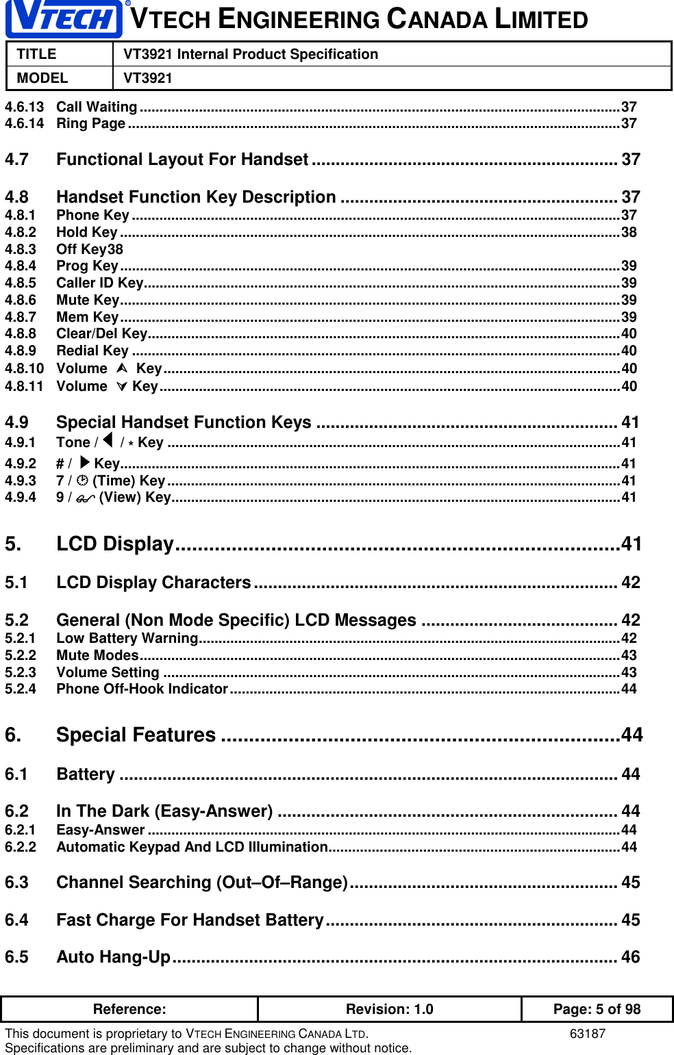 VTECH ENGINEERING CANADA LIMITEDTITLE VT3921 Internal Product SpecificationMODEL VT3921Reference: Revision: 1.0 Page: 5 of 98This document is proprietary to VTECH ENGINEERING CANADA LTD. 63187Specifications are preliminary and are subject to change without notice.4.6.13 Call Waiting..........................................................................................................................374.6.14 Ring Page.............................................................................................................................374.7 Functional Layout For Handset ................................................................ 374.8 Handset Function Key Description .......................................................... 374.8.1 Phone Key............................................................................................................................374.8.2 Hold Key...............................................................................................................................384.8.3 Off Key384.8.4 Prog Key...............................................................................................................................394.8.5 Caller ID Key.........................................................................................................................394.8.6 Mute Key...............................................................................................................................394.8.7 Mem Key...............................................................................................................................394.8.8 Clear/Del Key........................................................................................................................404.8.9 Redial Key ............................................................................................................................404.8.10 Volume       Key....................................................................................................................404.8.11 Volume      Key.....................................................................................................................404.9 Special Handset Function Keys ............................................................... 414.9.1 Tone /    / * Key ...................................................................................................................414.9.2 # /    Key...............................................................................................................................414.9.3 7 /  (Time) Key...................................................................................................................414.9.4 9 /  (View) Key..................................................................................................................415. LCD Display...............................................................................415.1 LCD Display Characters............................................................................ 425.2 General (Non Mode Specific) LCD Messages ......................................... 425.2.1 Low Battery Warning...........................................................................................................425.2.2 Mute Modes..........................................................................................................................435.2.3 Volume Setting ....................................................................................................................435.2.4 Phone Off-Hook Indicator...................................................................................................446. Special Features .......................................................................446.1 Battery ........................................................................................................ 446.2 In The Dark (Easy-Answer) ....................................................................... 446.2.1 Easy-Answer ........................................................................................................................446.2.2 Automatic Keypad And LCD Illumination..........................................................................446.3 Channel Searching (Out–Of–Range)........................................................ 456.4 Fast Charge For Handset Battery............................................................. 456.5 Auto Hang-Up............................................................................................. 46