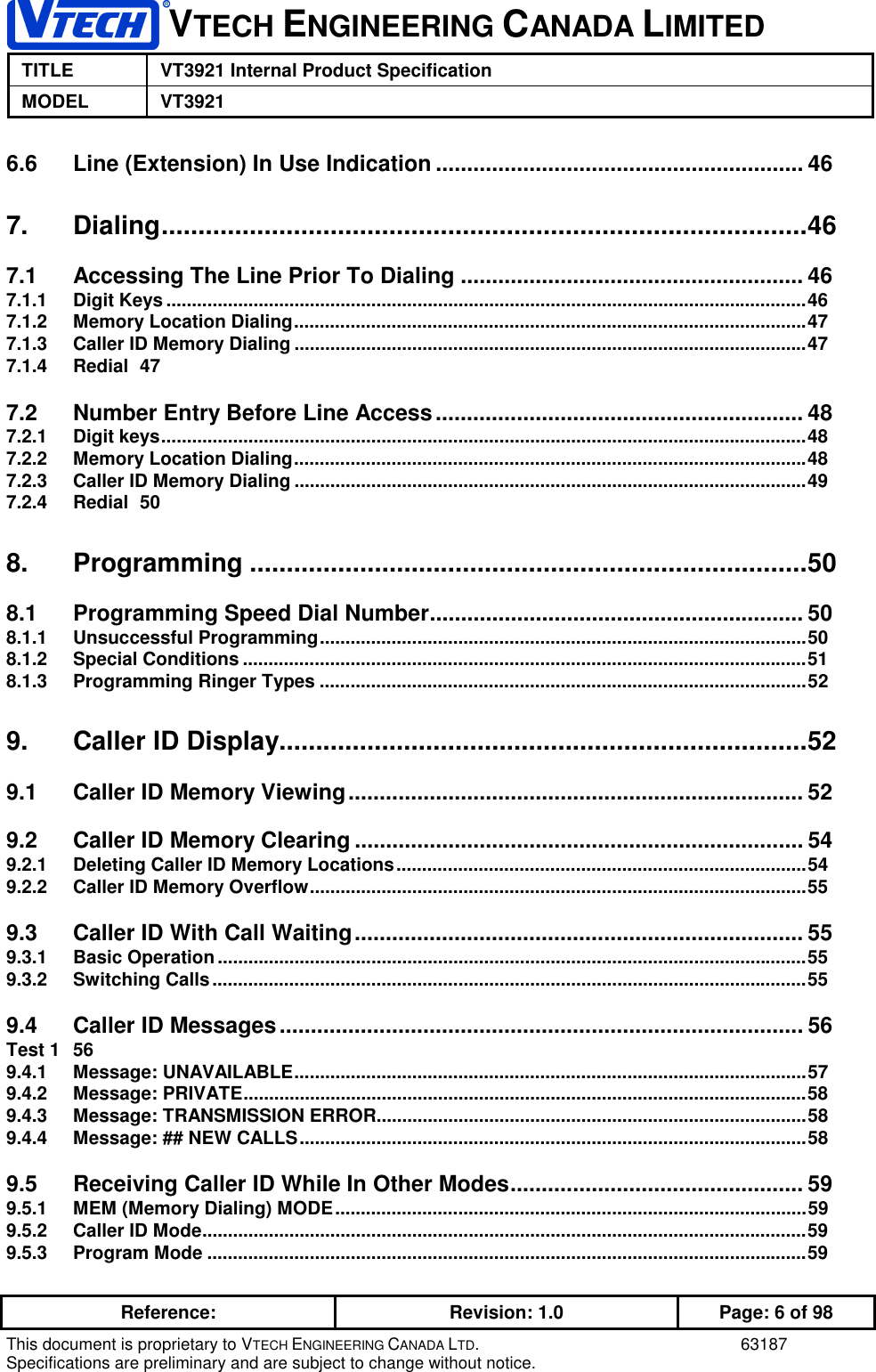 VTECH ENGINEERING CANADA LIMITEDTITLE VT3921 Internal Product SpecificationMODEL VT3921Reference: Revision: 1.0 Page: 6 of 98This document is proprietary to VTECH ENGINEERING CANADA LTD. 63187Specifications are preliminary and are subject to change without notice.6.6 Line (Extension) In Use Indication ........................................................... 467. Dialing........................................................................................467.1 Accessing The Line Prior To Dialing ....................................................... 467.1.1 Digit Keys.............................................................................................................................467.1.2 Memory Location Dialing....................................................................................................477.1.3 Caller ID Memory Dialing ....................................................................................................477.1.4 Redial 477.2 Number Entry Before Line Access........................................................... 487.2.1 Digit keys..............................................................................................................................487.2.2 Memory Location Dialing....................................................................................................487.2.3 Caller ID Memory Dialing ....................................................................................................497.2.4 Redial 508. Programming ............................................................................508.1 Programming Speed Dial Number............................................................ 508.1.1 Unsuccessful Programming...............................................................................................508.1.2 Special Conditions ..............................................................................................................518.1.3 Programming Ringer Types ...............................................................................................529. Caller ID Display........................................................................529.1 Caller ID Memory Viewing......................................................................... 529.2 Caller ID Memory Clearing ........................................................................ 549.2.1 Deleting Caller ID Memory Locations................................................................................549.2.2 Caller ID Memory Overflow.................................................................................................559.3 Caller ID With Call Waiting........................................................................ 559.3.1 Basic Operation...................................................................................................................559.3.2 Switching Calls....................................................................................................................559.4 Caller ID Messages.................................................................................... 56Test 1 569.4.1 Message: UNAVAILABLE....................................................................................................579.4.2 Message: PRIVATE..............................................................................................................589.4.3 Message: TRANSMISSION ERROR....................................................................................589.4.4 Message: ## NEW CALLS...................................................................................................589.5 Receiving Caller ID While In Other Modes............................................... 599.5.1 MEM (Memory Dialing) MODE............................................................................................599.5.2 Caller ID Mode......................................................................................................................599.5.3 Program Mode .....................................................................................................................59