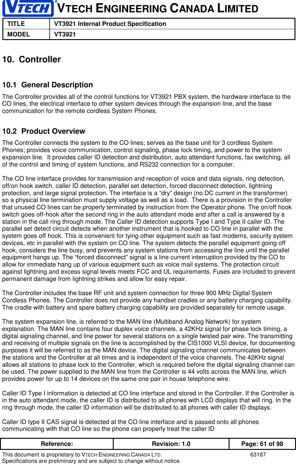 VTECH ENGINEERING CANADA LIMITEDTITLE VT3921 Internal Product SpecificationMODEL VT3921Reference: Revision: 1.0 Page: 61 of 98This document is proprietary to VTECH ENGINEERING CANADA LTD. 63187Specifications are preliminary and are subject to change without notice.10. Controller10.1 General DescriptionThe Controller provides all of the control functions for VT3921 PBX system, the hardware interface to theCO lines, the electrical interface to other system devices through the expansion line, and the basecommunication for the remote cordless System Phones.10.2 Product OverviewThe Controller connects the system to the CO lines; serves as the base unit for 3 cordless SystemPhones; provides voice communication, control signaling, phase lock timing, and power to the systemexpansion line.  It provides caller ID detection and distribution, auto attendant functions, fax switching, allof the control and timing of system functions, and RS232 connection for a computer.The CO line interface provides for transmission and reception of voice and data signals, ring detection,off/on hook switch, caller ID detection, parallel set detection, forced disconnect detection, lightningprotection, and large signal protection. The interface is a “dry” design (no DC current in the transformer)so a physical line termination must supply voltage as well as a load.  There is a provision in the Controllerthat unused CO lines can be properly terminated by instruction from the Operator phone. The on/off hookswitch goes off-hook after the second ring in the auto attendant mode and after a call is answered by astation in the call ring through mode. The Caller ID detection supports Type I and Type II caller ID. Theparallel set detect circuit detects when another instrument that is hooked to CO line in parallel with thesystem goes off hook. This is convenient for tying other equipment such as fast modems, security systemdevices, etc in parallel with the system on CO line. The system detects the parallel equipment going offhook, considers the line busy, and prevents any system stations from accessing the line until the parallelequipment hangs up. The “forced disconnect” signal is a line current interruption provided by the CO toallow for immediate hang up of various equipment such as voice mail systems. The protection circuitagainst lightning and excess signal levels meets FCC and UL requirements. Fuses are included to preventpermanent damage from lightning strikes and allow for easy repair.The Controller includes the base RF unit and system connection for three 900 MHz Digital SystemCordless Phones. The Controller does not provide any handset cradles or any battery charging capability.The cradle with battery and spare battery charging capability are provided separately for remote usage.The system expansion line, is referred to the MAN line (Multiband Analog Network) for systemexplanation. The MAN line contains four duplex voice channels, a 42KHz signal for phase lock timing, adigital signaling channel, and line power for several stations on a single twisted pair wire. The transmittingand receiving of multiple signals on the line is accomplished by the CIS1000 VLSI device, for documentingpurposes it will be referred to as the MAN device. The digital signaling channel communicates betweenthe stations and the Controller at all times and is independent of the voice channels. The 42KHz signalallows all stations to phase lock to the Controller, which is required before the digital signaling channel canbe used. The power supplied to the MAN line from the Controller is 44 volts across the MAN line, whichprovides power for up to 14 devices on the same one pair in house telephone wire.Caller ID Type I information is detected at CO line interface and stored in the Controller. If the Controller isin the auto attendant mode, the caller ID is distributed to all phones with LCD displays that will ring. In thering through mode, the caller ID information will be distributed to all phones with caller ID displays.Caller ID type II CAS signal is detected at the CO line interface and is passed onto all phonescommunicating with that CO line so the phone can properly treat the caller ID