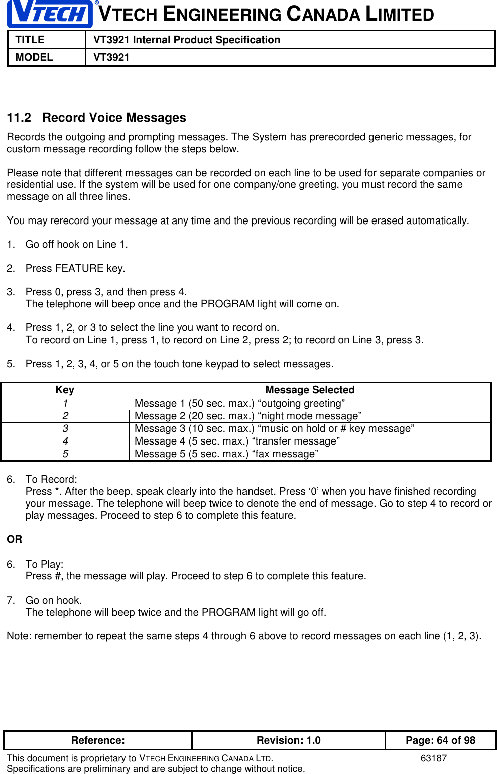 VTECH ENGINEERING CANADA LIMITEDTITLE VT3921 Internal Product SpecificationMODEL VT3921Reference: Revision: 1.0 Page: 64 of 98This document is proprietary to VTECH ENGINEERING CANADA LTD. 63187Specifications are preliminary and are subject to change without notice.11.2   Record Voice MessagesRecords the outgoing and prompting messages. The System has prerecorded generic messages, forcustom message recording follow the steps below.Please note that different messages can be recorded on each line to be used for separate companies orresidential use. If the system will be used for one company/one greeting, you must record the samemessage on all three lines.You may rerecord your message at any time and the previous recording will be erased automatically.1.  Go off hook on Line 1.2.  Press FEATURE key.3.  Press 0, press 3, and then press 4.The telephone will beep once and the PROGRAM light will come on.4.  Press 1, 2, or 3 to select the line you want to record on.To record on Line 1, press 1, to record on Line 2, press 2; to record on Line 3, press 3.5.  Press 1, 2, 3, 4, or 5 on the touch tone keypad to select messages.Key Message Selected1Message 1 (50 sec. max.) “outgoing greeting”2Message 2 (20 sec. max.) “night mode message”3Message 3 (10 sec. max.) “music on hold or # key message”4Message 4 (5 sec. max.) “transfer message”5Message 5 (5 sec. max.) “fax message”6. To Record:Press *. After the beep, speak clearly into the handset. Press ‘0’ when you have finished recordingyour message. The telephone will beep twice to denote the end of message. Go to step 4 to record orplay messages. Proceed to step 6 to complete this feature.OR6. To Play:Press #, the message will play. Proceed to step 6 to complete this feature.7.  Go on hook.The telephone will beep twice and the PROGRAM light will go off.Note: remember to repeat the same steps 4 through 6 above to record messages on each line (1, 2, 3).