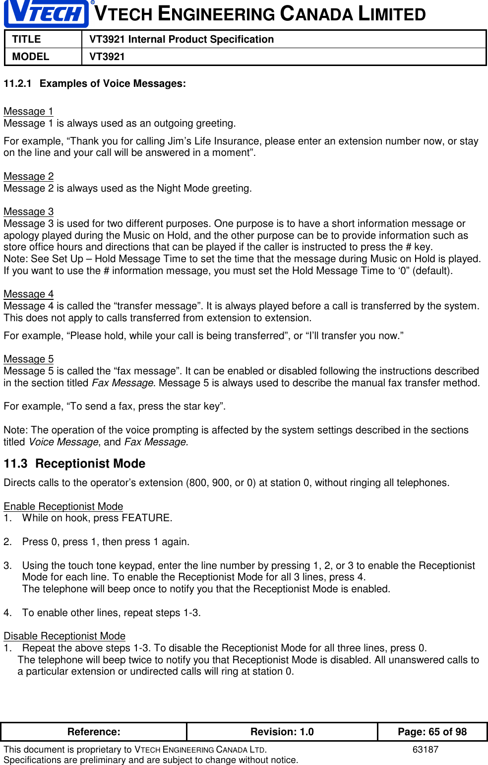 VTECH ENGINEERING CANADA LIMITEDTITLE VT3921 Internal Product SpecificationMODEL VT3921Reference: Revision: 1.0 Page: 65 of 98This document is proprietary to VTECH ENGINEERING CANADA LTD. 63187Specifications are preliminary and are subject to change without notice.11.2.1  Examples of Voice Messages:Message 1Message 1 is always used as an outgoing greeting.For example, “Thank you for calling Jim’s Life Insurance, please enter an extension number now, or stayon the line and your call will be answered in a moment”.Message 2Message 2 is always used as the Night Mode greeting.Message 3Message 3 is used for two different purposes. One purpose is to have a short information message orapology played during the Music on Hold, and the other purpose can be to provide information such asstore office hours and directions that can be played if the caller is instructed to press the # key.Note: See Set Up – Hold Message Time to set the time that the message during Music on Hold is played.If you want to use the # information message, you must set the Hold Message Time to ‘0” (default).Message 4Message 4 is called the “transfer message”. It is always played before a call is transferred by the system.This does not apply to calls transferred from extension to extension.For example, “Please hold, while your call is being transferred”, or “I’ll transfer you now.”Message 5Message 5 is called the “fax message”. It can be enabled or disabled following the instructions describedin the section titled Fax Message. Message 5 is always used to describe the manual fax transfer method.For example, “To send a fax, press the star key”.Note: The operation of the voice prompting is affected by the system settings described in the sectionstitled Voice Message, and Fax Message.11.3 Receptionist ModeDirects calls to the operator’s extension (800, 900, or 0) at station 0, without ringing all telephones.Enable Receptionist Mode1.  While on hook, press FEATURE.2.  Press 0, press 1, then press 1 again.3.  Using the touch tone keypad, enter the line number by pressing 1, 2, or 3 to enable the ReceptionistMode for each line. To enable the Receptionist Mode for all 3 lines, press 4.The telephone will beep once to notify you that the Receptionist Mode is enabled.4.  To enable other lines, repeat steps 1-3.Disable Receptionist Mode1.  Repeat the above steps 1-3. To disable the Receptionist Mode for all three lines, press 0.The telephone will beep twice to notify you that Receptionist Mode is disabled. All unanswered calls toa particular extension or undirected calls will ring at station 0.