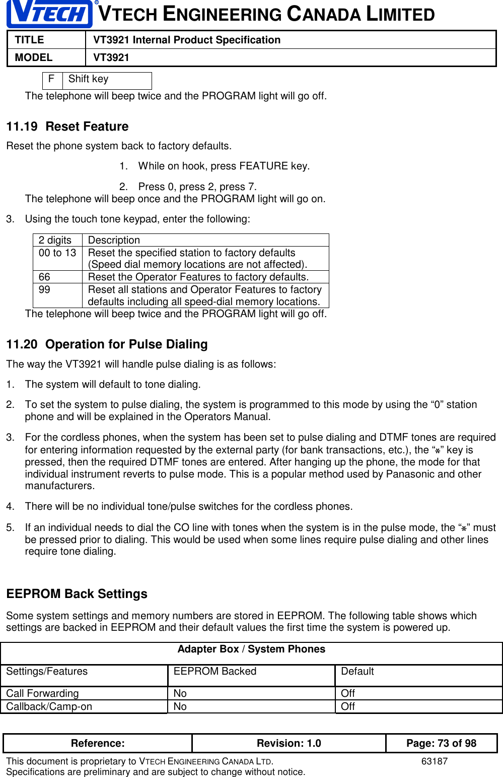 VTECH ENGINEERING CANADA LIMITEDTITLE VT3921 Internal Product SpecificationMODEL VT3921Reference: Revision: 1.0 Page: 73 of 98This document is proprietary to VTECH ENGINEERING CANADA LTD. 63187Specifications are preliminary and are subject to change without notice.FShift keyThe telephone will beep twice and the PROGRAM light will go off.11.19 Reset FeatureReset the phone system back to factory defaults.1.  While on hook, press FEATURE key.2.  Press 0, press 2, press 7.The telephone will beep once and the PROGRAM light will go on.3.  Using the touch tone keypad, enter the following:2 digits Description00 to 13 Reset the specified station to factory defaults(Speed dial memory locations are not affected).66 Reset the Operator Features to factory defaults.99 Reset all stations and Operator Features to factorydefaults including all speed-dial memory locations.The telephone will beep twice and the PROGRAM light will go off.11.20  Operation for Pulse DialingThe way the VT3921 will handle pulse dialing is as follows:1.  The system will default to tone dialing.2.  To set the system to pulse dialing, the system is programmed to this mode by using the “0” stationphone and will be explained in the Operators Manual.3.  For the cordless phones, when the system has been set to pulse dialing and DTMF tones are requiredfor entering information requested by the external party (for bank transactions, etc.), the “0” key ispressed, then the required DTMF tones are entered. After hanging up the phone, the mode for thatindividual instrument reverts to pulse mode. This is a popular method used by Panasonic and othermanufacturers.4.  There will be no individual tone/pulse switches for the cordless phones.5.  If an individual needs to dial the CO line with tones when the system is in the pulse mode, the “0” mustbe pressed prior to dialing. This would be used when some lines require pulse dialing and other linesrequire tone dialing.EEPROM Back SettingsSome system settings and memory numbers are stored in EEPROM. The following table shows whichsettings are backed in EEPROM and their default values the first time the system is powered up.Adapter Box / System PhonesSettings/Features EEPROM Backed DefaultCall Forwarding No OffCallback/Camp-on No Off
