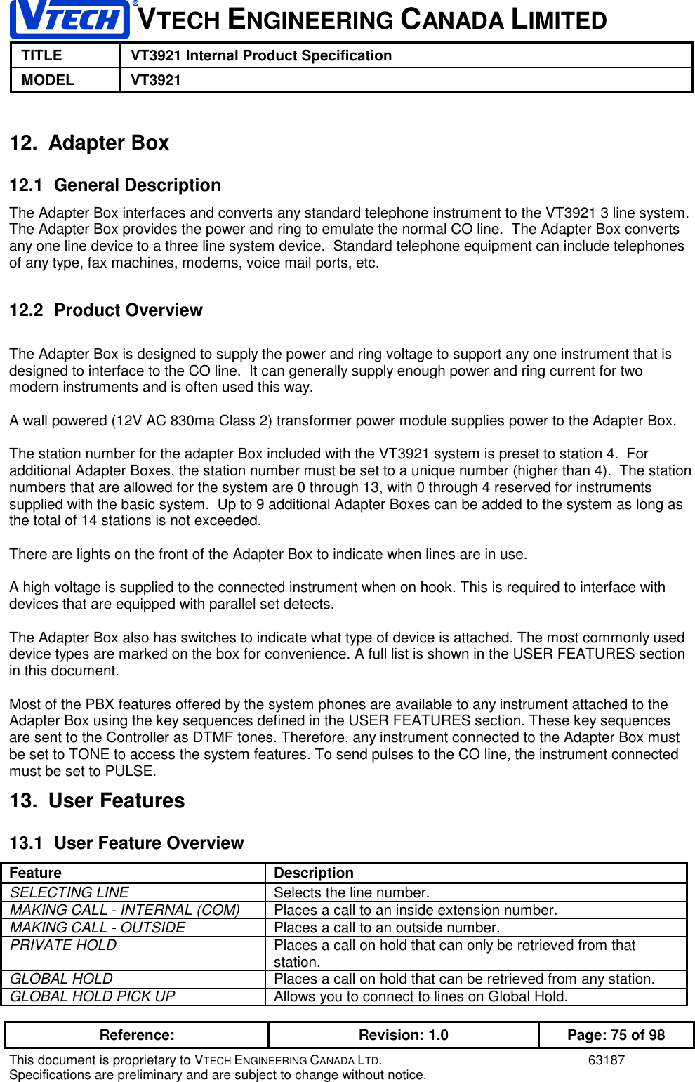 VTECH ENGINEERING CANADA LIMITEDTITLE VT3921 Internal Product SpecificationMODEL VT3921Reference: Revision: 1.0 Page: 75 of 98This document is proprietary to VTECH ENGINEERING CANADA LTD. 63187Specifications are preliminary and are subject to change without notice.12. Adapter Box12.1 General DescriptionThe Adapter Box interfaces and converts any standard telephone instrument to the VT3921 3 line system.The Adapter Box provides the power and ring to emulate the normal CO line.  The Adapter Box convertsany one line device to a three line system device.  Standard telephone equipment can include telephonesof any type, fax machines, modems, voice mail ports, etc.12.2 Product OverviewThe Adapter Box is designed to supply the power and ring voltage to support any one instrument that isdesigned to interface to the CO line.  It can generally supply enough power and ring current for twomodern instruments and is often used this way.A wall powered (12V AC 830ma Class 2) transformer power module supplies power to the Adapter Box.The station number for the adapter Box included with the VT3921 system is preset to station 4.  Foradditional Adapter Boxes, the station number must be set to a unique number (higher than 4).  The stationnumbers that are allowed for the system are 0 through 13, with 0 through 4 reserved for instrumentssupplied with the basic system.  Up to 9 additional Adapter Boxes can be added to the system as long asthe total of 14 stations is not exceeded.There are lights on the front of the Adapter Box to indicate when lines are in use.A high voltage is supplied to the connected instrument when on hook. This is required to interface withdevices that are equipped with parallel set detects.The Adapter Box also has switches to indicate what type of device is attached. The most commonly useddevice types are marked on the box for convenience. A full list is shown in the USER FEATURES sectionin this document.Most of the PBX features offered by the system phones are available to any instrument attached to theAdapter Box using the key sequences defined in the USER FEATURES section. These key sequencesare sent to the Controller as DTMF tones. Therefore, any instrument connected to the Adapter Box mustbe set to TONE to access the system features. To send pulses to the CO line, the instrument connectedmust be set to PULSE.13. User Features13.1  User Feature OverviewFeature DescriptionSELECTING LINE Selects the line number.MAKING CALL - INTERNAL (COM) Places a call to an inside extension number.MAKING CALL - OUTSIDE Places a call to an outside number.PRIVATE HOLD Places a call on hold that can only be retrieved from thatstation.GLOBAL HOLD Places a call on hold that can be retrieved from any station.GLOBAL HOLD PICK UP Allows you to connect to lines on Global Hold.