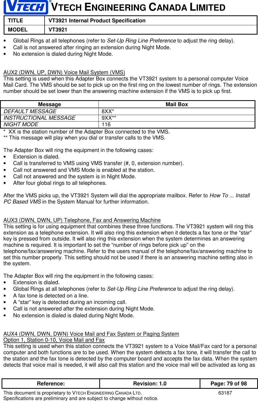 VTECH ENGINEERING CANADA LIMITEDTITLE VT3921 Internal Product SpecificationMODEL VT3921Reference: Revision: 1.0 Page: 79 of 98This document is proprietary to VTECH ENGINEERING CANADA LTD. 63187Specifications are preliminary and are subject to change without notice.•  Global Rings at all telephones (refer to Set-Up Ring Line Preference to adjust the ring delay).•  Call is not answered after ringing an extension during Night Mode.•  No extension is dialed during Night Mode.AUX2 (DWN, UP, DWN) Voice Mail System (VMS)This setting is used when this Adapter Box connects the VT3921 system to a personal computer VoiceMail Card. The VMS should be set to pick up on the first ring on the lowest number of rings. The extensionnumber should be set lower than the answering machine extension if the VMS is to pick up first.Message Mail BoxDEFAULT MESSAGE 8XX*INSTRUCTIONAL MESSAGE 9XX**NIGHT MODE 116*  XX is the station number of the Adapter Box connected to the VMS.** This message will play when you dial or transfer calls to the VMS.The Adapter Box will ring the equipment in the following cases:•  Extension is dialed.•  Call is transferred to VMS using VMS transfer (#, 0, extension number).•  Call not answered and VMS Mode is enabled at the station.•  Call not answered and the system is in Night Mode.•  After four global rings to all telephones.After the VMS picks up, the VT3921 System will dial the appropriate mailbox. Refer to How To ... InstallPC Based VMS in the System Manual for further information.AUX3 (DWN, DWN, UP) Telephone, Fax and Answering MachineThis setting is for using equipment that combines these three functions. The VT3921 system will ring thisextension as a telephone extension. It will also ring this extension when it detects a fax tone or the “star”key is pressed from outside. It will also ring this extension when the system determines an answeringmachine is required. It is important to set the “number of rings before pick up” on thetelephone/fax/answering machine. Refer to the users manual of the telephone/fax/answering machine toset this number properly. This setting should not be used if there is an answering machine setting also inthe system.The Adapter Box will ring the equipment in the following cases:•  Extension is dialed.•  Global Rings at all telephones (refer to Set-Up Ring Line Preference to adjust the ring delay).•  A fax tone is detected on a line.•  A “star” key is detected during an incoming call.•  Call is not answered after the extension during Night Mode.•  No extension is dialed is dialed during Night Mode.AUX4 (DWN, DWN, DWN) Voice Mail and Fax System or Paging SystemOption 1, Station 0-10, Voice Mail and FaxThis setting is used when this station connects the VT3921 system to a Voice Mail/Fax card for a personalcomputer and both functions are to be used. When the system detects a fax tone, it will transfer the call tothe station and the fax tone is detected by the computer board and accepts the fax data. When the systemdetects that voice mail is needed, it will also call this station and the voice mail will be activated as long as