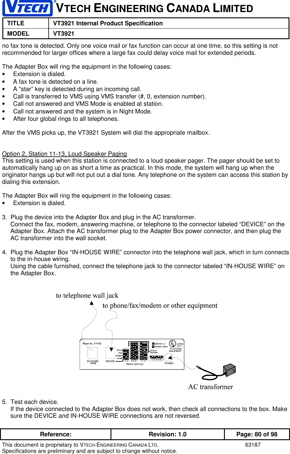 VTECH ENGINEERING CANADA LIMITEDTITLE VT3921 Internal Product SpecificationMODEL VT3921Reference: Revision: 1.0 Page: 80 of 98This document is proprietary to VTECH ENGINEERING CANADA LTD. 63187Specifications are preliminary and are subject to change without notice.no fax tone is detected. Only one voice mail or fax function can occur at one time, so this setting is notrecommended for larger offices where a large fax could delay voice mail for extended periods.The Adapter Box will ring the equipment in the following cases:•  Extension is dialed.•  A fax tone is detected on a line.•  A “star” key is detected during an incoming call.•  Call is transferred to VMS using VMS transfer (#, 0, extension number).•  Call not answered and VMS Mode is enabled at station.•  Call not answered and the system is in Night Mode.•  After four global rings to all telephones.After the VMS picks up, the VT3921 System will dial the appropriate mailbox.Option 2, Station 11-13, Loud Speaker PagingThis setting is used when this station is connected to a loud speaker pager. The pager should be set toautomatically hang up on as short a time as practical. In this mode, the system will hang up when theoriginator hangs up but will not put out a dial tone. Any telephone on the system can access this station bydialing this extension.The Adapter Box will ring the equipment in the following cases:•  Extension is dialed.3.  Plug the device into the Adapter Box and plug in the AC transformer.Connect the fax, modem, answering machine, or telephone to the connector labeled “DEVICE” on theAdapter Box. Attach the AC transformer plug to the Adapter Box power connector, and then plug theAC transformer into the wall socket.4.  Plug the Adapter Box “IN-HOUSE WIRE” connector into the telephone wall jack, which in turn connectsto the in-house wiring.Using the cable furnished, connect the telephone jack to the connector labeled “IN-HOUSE WIRE” onthe Adapter Box.5.  Test each device.If the device connected to the Adapter Box does not work, then check all connections to the box. Makesure the DEVICE and IN-HOUSE WIRE connections are not reversed.