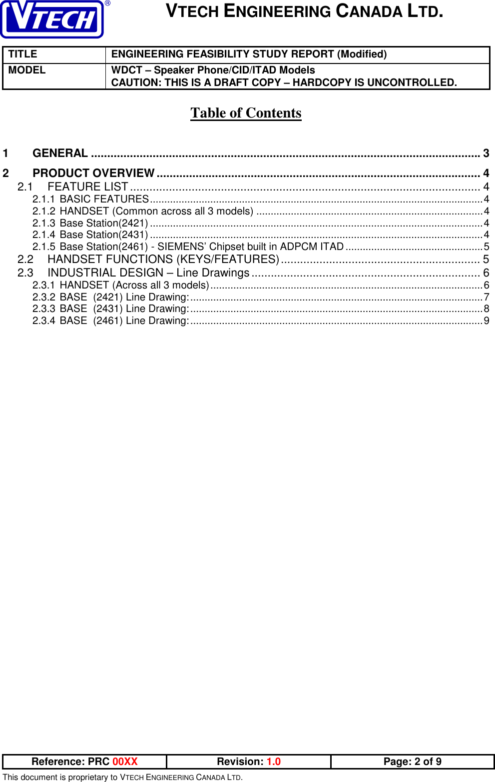 VTECH ENGINEERING CANADA LTD.TITLE ENGINEERING FEASIBILITY STUDY REPORT (Modified)MODEL WDCT – Speaker Phone/CID/ITAD ModelsCAUTION: THIS IS A DRAFT COPY – HARDCOPY IS UNCONTROLLED.Reference: PRC 00XX Revision: 1.0 Page: 2 of 9This document is proprietary to VTECH ENGINEERING CANADA LTD.Table of Contents1 GENERAL ........................................................................................................................32 PRODUCT OVERVIEW.................................................................................................... 42.1 FEATURE LIST............................................................................................................ 42.1.1 BASIC FEATURES....................................................................................................................42.1.2 HANDSET (Common across all 3 models) ...............................................................................42.1.3 Base Station(2421) ....................................................................................................................42.1.4 Base Station(2431) ....................................................................................................................42.1.5 Base Station(2461) - SIEMENS’ Chipset built in ADPCM ITAD................................................52.2 HANDSET FUNCTIONS (KEYS/FEATURES).............................................................. 52.3 INDUSTRIAL DESIGN – Line Drawings....................................................................... 62.3.1 HANDSET (Across all 3 models)...............................................................................................62.3.2 BASE  (2421) Line Drawing:......................................................................................................72.3.3 BASE  (2431) Line Drawing:......................................................................................................82.3.4 BASE  (2461) Line Drawing:......................................................................................................9