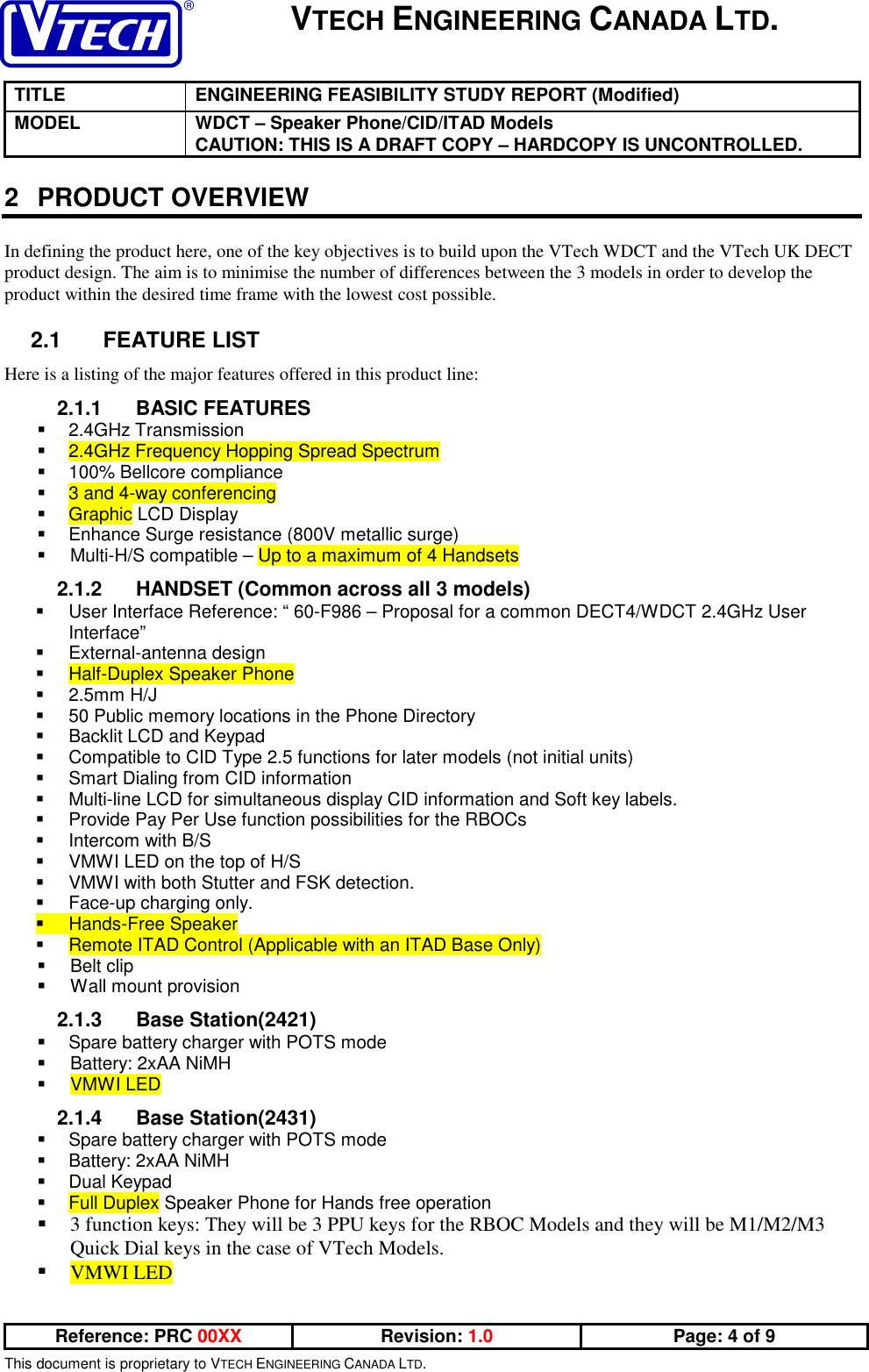 VTECH ENGINEERING CANADA LTD.TITLE ENGINEERING FEASIBILITY STUDY REPORT (Modified)MODEL WDCT – Speaker Phone/CID/ITAD ModelsCAUTION: THIS IS A DRAFT COPY – HARDCOPY IS UNCONTROLLED.Reference: PRC 00XX Revision: 1.0 Page: 4 of 9This document is proprietary to VTECH ENGINEERING CANADA LTD.2 PRODUCT OVERVIEWIn defining the product here, one of the key objectives is to build upon the VTech WDCT and the VTech UK DECTproduct design. The aim is to minimise the number of differences between the 3 models in order to develop theproduct within the desired time frame with the lowest cost possible.2.1 FEATURE LISTHere is a listing of the major features offered in this product line:2.1.1 BASIC FEATURES 2.4GHz Transmission 2.4GHz Frequency Hopping Spread Spectrum  100% Bellcore compliance 3 and 4-way conferencing Graphic LCD Display  Enhance Surge resistance (800V metallic surge)  Multi-H/S compatible – Up to a maximum of 4 Handsets2.1.2  HANDSET (Common across all 3 models)  User Interface Reference: “ 60-F986 – Proposal for a common DECT4/WDCT 2.4GHz UserInterface” External-antenna design Half-Duplex Speaker Phone 2.5mm H/J  50 Public memory locations in the Phone Directory  Backlit LCD and Keypad  Compatible to CID Type 2.5 functions for later models (not initial units)  Smart Dialing from CID information  Multi-line LCD for simultaneous display CID information and Soft key labels.  Provide Pay Per Use function possibilities for the RBOCs  Intercom with B/S  VMWI LED on the top of H/S  VMWI with both Stutter and FSK detection.  Face-up charging only. Hands-Free Speaker Remote ITAD Control (Applicable with an ITAD Base Only) Belt clip  Wall mount provision2.1.3 Base Station(2421)  Spare battery charger with POTS mode  Battery: 2xAA NiMH VMWI LED2.1.4 Base Station(2431)  Spare battery charger with POTS mode  Battery: 2xAA NiMH Dual Keypad Full Duplex Speaker Phone for Hands free operation 3 function keys: They will be 3 PPU keys for the RBOC Models and they will be M1/M2/M3Quick Dial keys in the case of VTech Models. VMWI LED