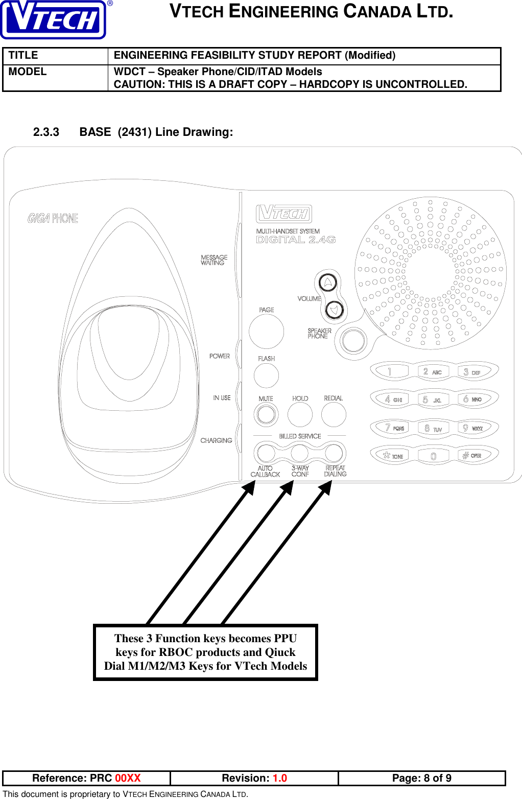 VTECH ENGINEERING CANADA LTD.TITLE ENGINEERING FEASIBILITY STUDY REPORT (Modified)MODEL WDCT – Speaker Phone/CID/ITAD ModelsCAUTION: THIS IS A DRAFT COPY – HARDCOPY IS UNCONTROLLED.Reference: PRC 00XX Revision: 1.0 Page: 8 of 9This document is proprietary to VTECH ENGINEERING CANADA LTD.2.3.3  BASE  (2431) Line Drawing:These 3 Function keys becomes PPUkeys for RBOC products and QiuckDial M1/M2/M3 Keys for VTech Models