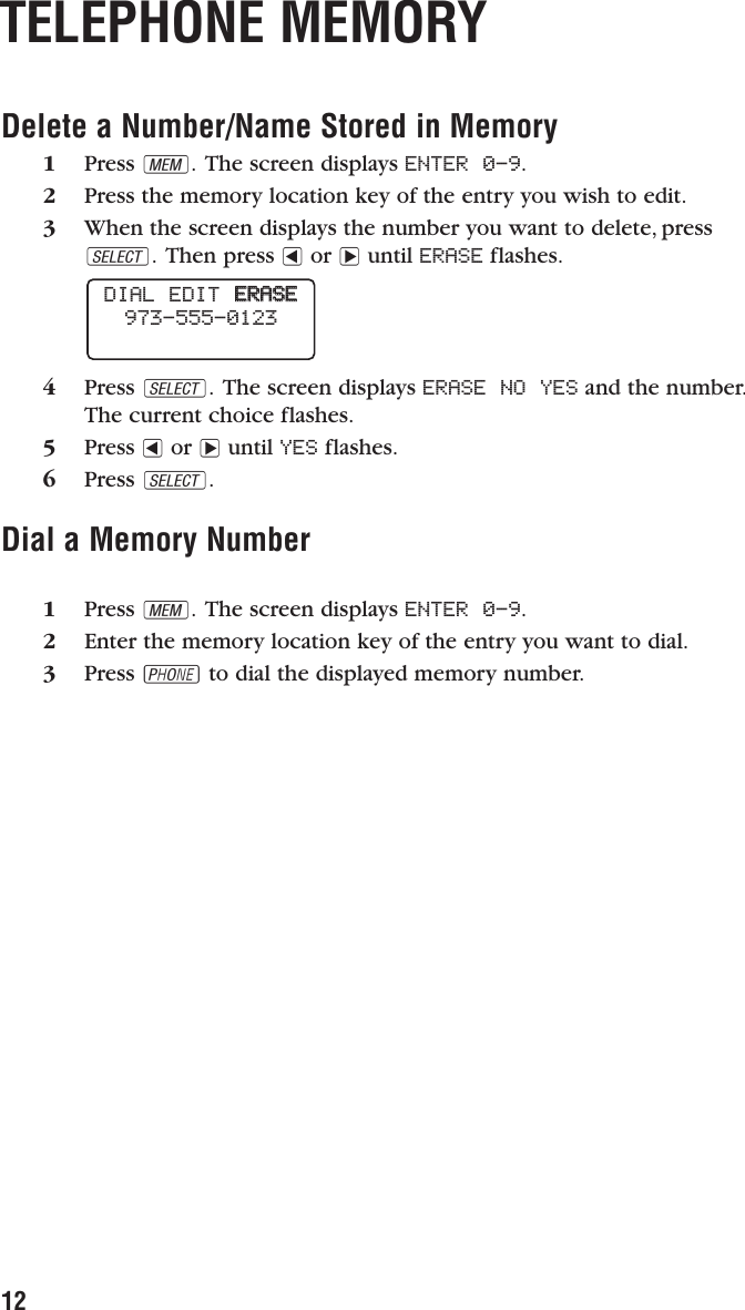 12TELEPHONE MEMORYDelete a Number/Name Stored in Memory1Press M. The screen displays ENTER 0-9.2Press the memory location key of the entry you wish to edit.3When the screen displays the number you want to delete, pressS. Then press &lt;or &gt;until ERASE flashes.4Press S. The screen displays ERASE NO YES and the number.The current choice flashes.5Press &lt;or &gt;until YES flashes.6Press S.Dial a Memory Number1Press M. The screen displays ENTER 0-9.2Enter the memory location key of the entry you want to dial.3Press Pto dial the displayed memory number.DIAL EDIT  EERRAASSEE973-555-0123