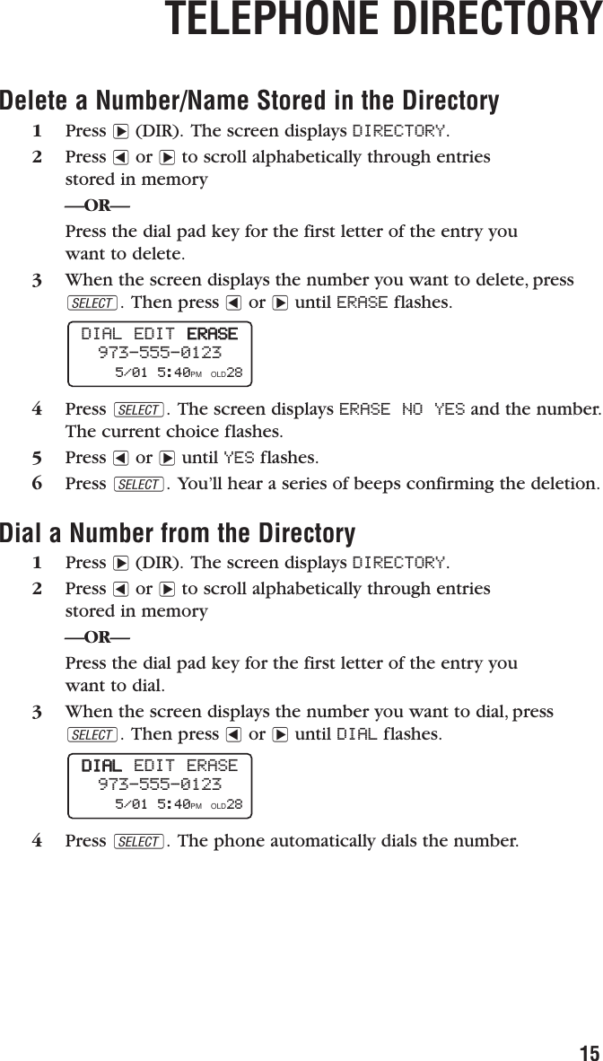 Delete a Number/Name Stored in the Directory1Press &gt;(DIR). The screen displays DIRECTORY.2Press &lt;or &gt;to scroll alphabetically through entries stored in memory—OR—Press the dial pad key for the first letter of the entry you want to delete.3When the screen displays the number you want to delete, pressS. Then press &lt;or &gt;until ERASE flashes.4Press S. The screen displays ERASE NO YES and the number.The current choice flashes.5Press &lt;or &gt;until YES flashes.6Press S. You’ll hear a series of beeps confirming the deletion.Dial a Number from the Directory1Press &gt;(DIR). The screen displays DIRECTORY.2Press &lt;or &gt;to scroll alphabetically through entriesstored in memory—OR—Press the dial pad key for the first letter of the entry you want to dial.3When the screen displays the number you want to dial, pressS. Then press &lt;or &gt;until DIAL flashes.4Press S. The phone automatically dials the number.DDIIAALLEDIT ERASE973-555-01235/01 5:40PM OLD28 DIAL EDIT  EERRAASSEE973-555-01235/01 5:40PM OLD28 TELEPHONE DIRECTORY15
