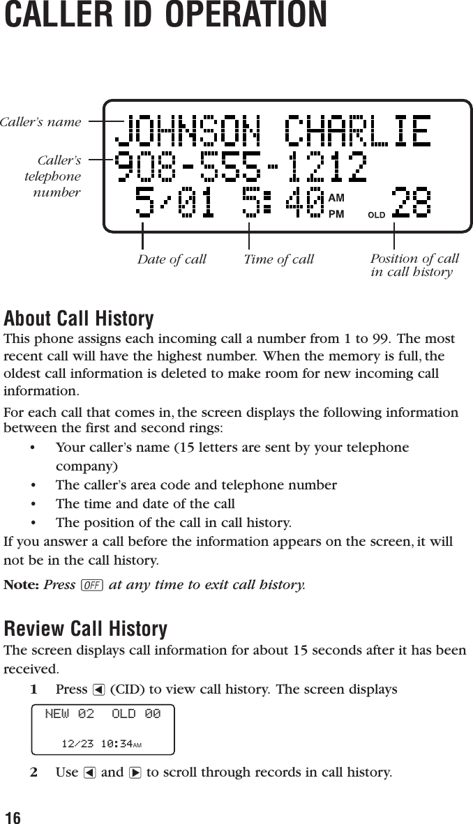 16CALLER ID OPERATIONAbout Call HistoryThis phone assigns each incoming call a number from 1 to 99. The mostrecent call will have the highest number. When the memory is full, theoldest call information is deleted to make room for new incoming callinformation.For each call that comes in, the screen displays the following informationbetween the first and second rings:• Your caller’s name (15 letters are sent by your telephone company)•  The caller’s area code and telephone number•  The time and date of the call•  The position of the call in call history.If you answer a call before the information appears on the screen, it willnot be in the call history.Note: Press Oat any time to exit call history.Review Call HistoryThe screen displays call information for about 15 seconds after it has beenreceived.1Press &lt;(CID) to view call history. The screen displays2Use &lt;and &gt;to scroll through records in call history.NEW 02  OLD 0012/23 10:34AMCaller’s nameCaller’s telephonenumberDate of call Time of call Position of callin call history