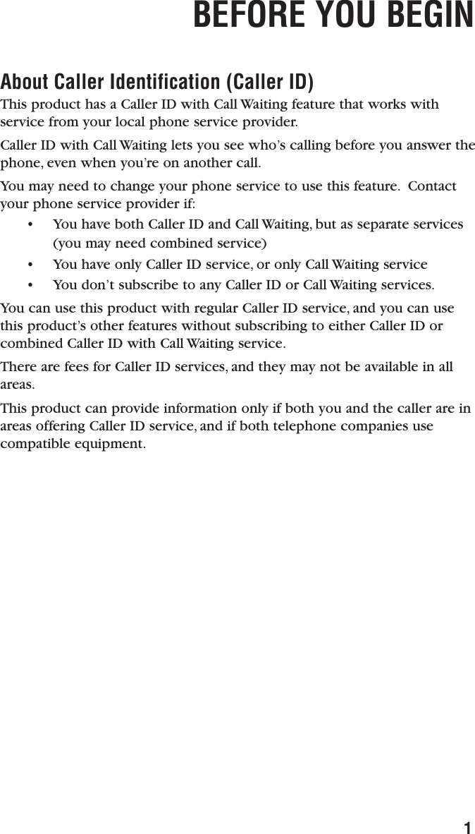BEFORE YOU BEGIN1About Caller Identification (Caller ID)This product has a Caller ID with Call Waiting feature that works withservice from your local phone service provider.Caller ID with Call Waiting lets you see who’s calling before you answer thephone, even when you’re on another call.You may need to change your phone service to use this feature. Contactyour phone service provider if:• You have both Caller ID and Call Waiting, but as separate services(you may need combined service)• You have only Caller ID service, or only Call Waiting service  • You don’t subscribe to any Caller ID or Call Waiting services.You can use this product with regular Caller ID service, and you can usethis product’s other features without subscribing to either Caller ID orcombined Caller ID with Call Waiting service.There are fees for Caller ID services, and they may not be available in allareas.This product can provide information only if both you and the caller are inareas offering Caller ID service, and if both telephone companies usecompatible equipment.