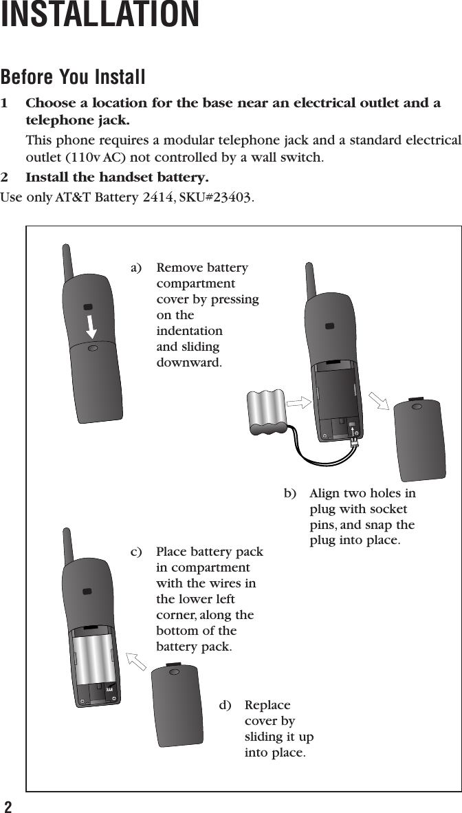 Before You Install1 Choose a location for the base near an electrical outlet and atelephone jack. This phone requires a modular telephone jack and a standard electricaloutlet (110v AC) not controlled by a wall switch.2 Install the handset battery. Use only AT&amp;T Battery 2414, SKU#23403.INSTALLATION2b) Align two holes inplug with socketpins, and snap theplug into place.d) Replacecover bysliding it upinto place.a) Remove batterycompartmentcover by pressingon theindentation and slidingdownward.c) Place battery packin compartmentwith the wires inthe lower leftcorner, along thebottom of thebattery pack.