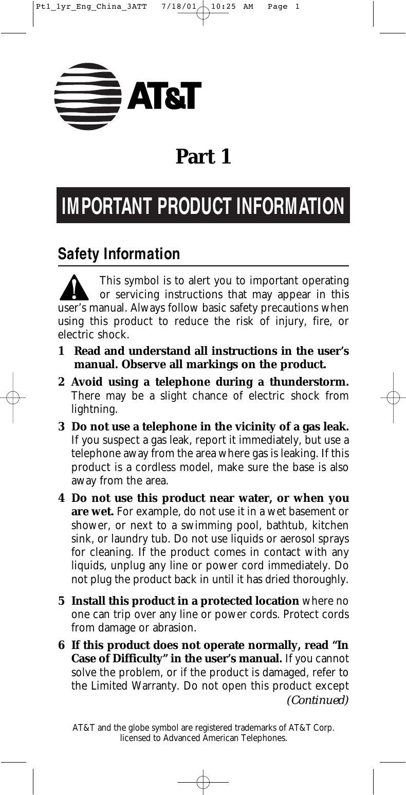 IMPORTANT PRODUCT INFORMATIONSafety InformationThis symbol is to alert you to important operating or servicing instructions that may appear in thisuser’s manual. Always follow basic safety precautions whenusing this product to reduce the risk of injury, fire, or electric shock.1 Read and understand all instructions in the user’s manual. Observe all markings on the product.2 Avoid using a telephone during a thunderstorm.There may be a slight chance of electric shock fromlightning.3 Do not use a telephone in the vicinity of a gas leak. If you suspect a gas leak, report it immediately, but use atelephone away from the area where gas is leaking. If thisproduct is a cordless model, make sure the base is alsoaway from the area.4 Do not use this product near water, or when youare wet. For example, do not use it in a wet basement orshower, or next to a swimming pool, bathtub, kitchensink, or laundry tub. Do not use liquids or aerosol spraysfor cleaning. If the product comes in contact with any liquids, unplug any line or power cord immediately. Donot plug the product back in until it has dried thoroughly.5 Install this product in a protected location where noone can trip over any line or power cords. Protect cordsfrom damage or abrasion.6 If this product does not operate normally, read “InCase of Difficulty” in the user’s manual. If you cannotsolve the problem, or if the product is damaged, refer tothe Limited Warranty. Do not open this product exceptPart 1(Continued)AT&amp;T and the globe symbol are registered trademarks of AT&amp;T Corp.licensed to Advanced American Telephones.Pt1_1yr_Eng_China_3ATT  7/18/01  10:25 AM  Page 1