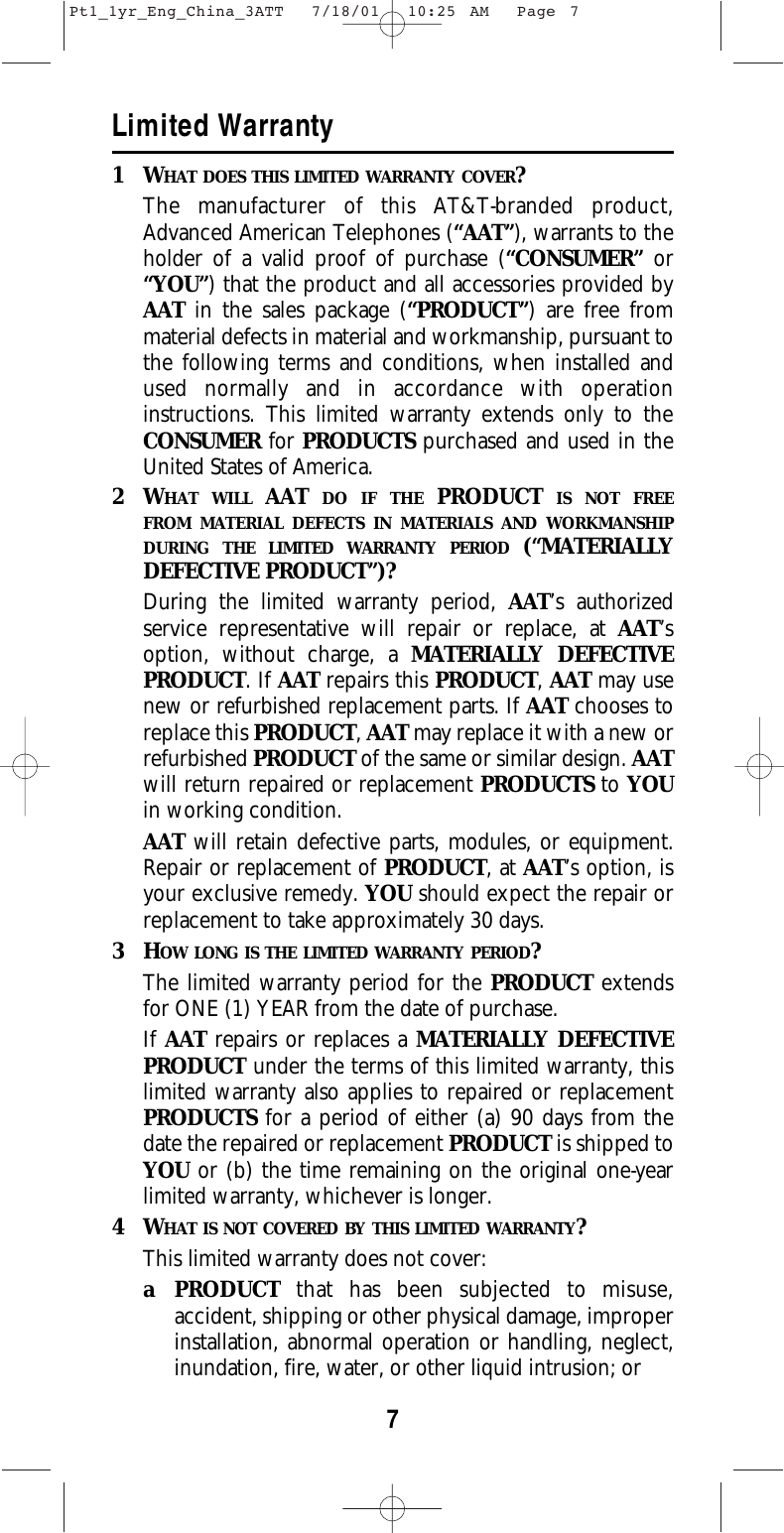 7Limited Warranty1WHAT DOES THIS LIMITED WARRANTY COVER?The manufacturer of this AT&amp;T-branded product,Advanced American Telephones (“AAT”), warrants to theholder of a valid proof of purchase (“CONSUMER” or“YOU”) that the product and all accessories provided byAAT in the sales package (“PRODUCT”) are free frommaterial defects in material and workmanship, pursuant tothe following terms and conditions, when installed andused normally and in accordance with operationinstructions. This limited warranty extends only to theCONSUMER for PRODUCTS purchased and used in theUnited States of America.2WHAT WILL AAT  DO IF THE PRODUCT IS NOT FREEFROM MATERIAL DEFECTS IN MATERIALS AND WORKMANSHIPDURING THE LIMITED WARRANTY PERIOD (“MATERIALLYDEFECTIVE PRODUCT”)?During the limited warranty period, AAT’s authorizedservice representative will repair or replace, at AAT’soption, without charge, a MATERIALLY DEFECTIVEPRODUCT. If AAT repairs this PRODUCT, AAT may usenew or refurbished replacement parts. If AAT chooses toreplace this PRODUCT, AAT may replace it with a new orrefurbished PRODUCT of the same or similar design. AATwill return repaired or replacement PRODUCTS to YOUin working condition.  AAT will retain defective parts, modules, or equipment.Repair or replacement of PRODUCT, at AAT’s option, isyour exclusive remedy. YOU should expect the repair orreplacement to take approximately 30 days.3HOW LONG IS THE LIMITED WARRANTY PERIOD?The limited warranty period for the PRODUCT extendsfor ONE (1) YEAR from the date of purchase.  If AAT repairs or replaces a MATERIALLY DEFECTIVEPRODUCT under the terms of this limited warranty, thislimited warranty also applies to repaired or replacementPRODUCTS for a period of either (a) 90 days from thedate the repaired or replacement PRODUCT is shipped toYOU or (b) the time remaining on the original one-yearlimited warranty, whichever is longer.  4WHAT IS NOT COVERED BY THIS LIMITED WARRANTY?This limited warranty does not cover:a PRODUCT that has been subjected to misuse,accident, shipping or other physical damage, improperinstallation, abnormal operation or handling, neglect,inundation, fire, water, or other liquid intrusion; orPt1_1yr_Eng_China_3ATT  7/18/01  10:25 AM  Page 7